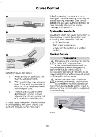 E71621 
Detection issues can occur: 
Cruise Control 
When driving on a different line 
than the vehicle in front. 
A 
With vehicles that edge into your 
lane. These vehicles can only be 
detected once they have moved 
fully into your lane. 
B 
There may be issues with the 
detection of vehicles in front 
when driving into and coming out 
of a bend or curve in the road. 
C 
In these cases the system may brake late 
or unexpectedly. The driver should stay 
alert and intervene when necessary. 
If the front end of the vehicle is hit or 
damaged, the radar sensing zone may be 
altered causing missed or false vehicle 
detections. See your authorized dealer to 
have the radar checked for proper 
coverage and operation. 
System Not Available 
Conditions which can cause the system to 
deactivate or prevent the system from 
activating when requested include: 
• a blocked sensor 
• high brake temperature 
• a failure in the system or a related 
system. 
Blocked Sensor 
WARNINGS 
Do not use the system when towing 
a trailer with brake controls. 
Aftermarket trailer brakes will not 
function properly when the system is 
activated because the brakes are 
electronically controlled. Failing to do so 
may result in loss of vehicle control, which 
could result in serious injury. 
Do not use tires sizes other than 
those recommended because this 
can affect the normal operation of 
the system. Failing to do so may result in 
a loss of vehicle control, which could result 
in serious injury. 
E145632 
188 
 