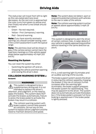 Driving Aids 
The status bar will travel from left to right 
as the calculated alertness level 
decreases. As the rest icon is approached 
the color turns from green to yellow and 
then finally red when a rest break should 
be taken. 
• Green - No rest required. 
• Yellow - First (temporary) warning. 
• Red - Second warning. 
Note: If you have recently received a 
warning; you should consider resting, even 
if the current assessment is with the typical 
range. 
Note: The alertness level will be shown in 
grey if the camera sensor cannot track the 
road lane markings or if the vehicle speed 
drops below approximately 40 mph (65 
km/h). 
Resetting the System 
You can reset the system by either: 
• Switching the ignition off and on. 
• Stopping the vehicle and then opening 
and closing the driver’s door. 
COLLISION WARNING SYSTEM (If 
Equipped) 
WARNINGS 
This system is designed to be a 
supplementary driving aid. It is not 
intended to replace the driver’s 
attention, and judgment, or the need to 
apply the brakes. This system does NOT 
activate the brakes automatically. Failure 
to press the brake pedal to activate the 
brakes may result in a collision. 
The collision warning system with 
brake support cannot help prevent 
all collisions. Do not rely on this 
system to replace driver judgment and the 
need to maintain distance and speed. 
Note: The system does not detect, warn or 
respond to potential collisions with vehicles 
to the rear or sides of the vehicle. 
Note:The collision warning system is active 
at speeds above approximately 5 mph (8 
km/h). 
E156130 
This system is designed to alert the driver 
of certain collision risks. A radar detects if 
your vehicle is rapidly approaching another 
vehicle traveling in the same direction as 
yours. 
E156131 
If it is, a red warning light illuminates and 
an audible warning chime sounds. 
The brake support system assists the driver 
in reducing the collision speed by charging 
the brakes. If the risk of collision further 
increases after the warning light 
illuminates, the brake support prepares 
the brake system for rapid braking. This 
may be apparent to the driver. The system 
does not automatically activate the brakes 
but, if the brake pedal is pressed, full force 
braking is applied even if the brake pedal 
is lightly pressed. 
191 
 