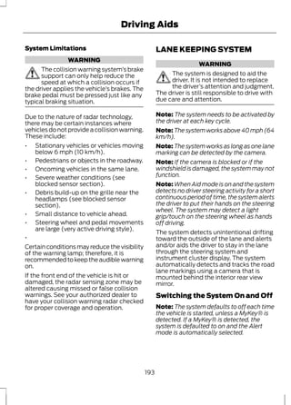 System Limitations 
WARNING 
Driving Aids 
The collision warning system’s brake 
support can only help reduce the 
speed at which a collision occurs if 
the driver applies the vehicle’s brakes. The 
brake pedal must be pressed just like any 
typical braking situation. 
Due to the nature of radar technology, 
there may be certain instances where 
vehicles do not provide a collision warning. 
These include: 
• Stationary vehicles or vehicles moving 
below 6 mph (10 km/h). 
• Pedestrians or objects in the roadway. 
• Oncoming vehicles in the same lane. 
• Severe weather conditions (see 
blocked sensor section). 
• Debris build-up on the grille near the 
headlamps (see blocked sensor 
section). 
• Small distance to vehicle ahead. 
• Steering wheel and pedal movements 
are large (very active driving style). 
• 
Certain conditions may reduce the visibility 
of the warning lamp; therefore, it is 
recommended to keep the audible warning 
on. 
If the front end of the vehicle is hit or 
damaged, the radar sensing zone may be 
altered causing missed or false collision 
warnings. See your authorized dealer to 
have your collision warning radar checked 
for proper coverage and operation. 
LANE KEEPING SYSTEM 
WARNING 
The system is designed to aid the 
driver. It is not intended to replace 
the driver’s attention and judgment. 
The driver is still responsible to drive with 
due care and attention. 
Note: The system needs to be activated by 
the driver at each key cycle. 
Note:The system works above 40 mph (64 
km/h). 
Note:The system works as long as one lane 
marking can be detected by the camera. 
Note: If the camera is blocked or if the 
windshield is damaged, the system may not 
function. 
Note:When Aid mode is on and the system 
detects no driver steering activity for a short 
continuous period of time, the system alerts 
the driver to put their hands on the steering 
wheel. The system may detect a light 
grip/touch on the steering wheel as hands 
off driving. 
The system detects unintentional drifting 
toward the outside of the lane and alerts 
and/or aids the driver to stay in the lane 
through the steering system and 
instrument cluster display. The system 
automatically detects and tracks the road 
lane markings using a camera that is 
mounted behind the interior rear view 
mirror. 
Switching the System On and Off 
Note: The system defaults to off each time 
the vehicle is started, unless a MyKey® is 
detected. If a MyKey® is detected, the 
system is defaulted to on and the Alert 
mode is automatically selected. 
193 
 