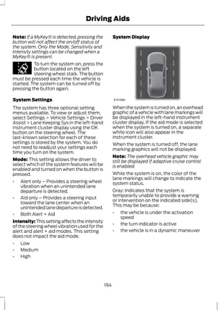 Driving Aids 
Note: If a MyKey® is detected, pressing the 
button will not affect the on/off status of 
the system. Only the Mode, Sensitivity and 
Intensity settings can be changed when a 
MyKey® is present. 
To turn the system on, press the 
button located on the left 
steering wheel stalk. The button 
must be pressed each time the vehicle is 
started. The system can be turned off by 
pressing the button again. 
System Settings 
The system has three optional setting 
menus available. To view or adjust them, 
select Settings > Vehicle Settings > Driver 
Assist > Lane Keeping Sys in the left-hand 
instrument cluster display using the OK 
button on the steering wheel. The 
last-known selection for each of these 
settings is stored by the system. You do 
not need to readjust your settings each 
time you turn on the system. 
Mode: This setting allows the driver to 
select which of the system features will be 
enabled and turned on when the button is 
pressed. 
• Alert only – Provides a steering wheel 
vibration when an unintended lane 
departure is detected. 
• Aid only – Provides a steering input 
toward the lane center when an 
unintended lane departure is detected. 
• Both Alert + Aid 
Intensity: This setting affects the intensity 
of the steering wheel vibration used for the 
alert and alert + aid modes. This setting 
does not impact the aid mode. 
• Low 
• Medium 
• High 
System Display 
E151660 
When the system is turned on, an overhead 
graphic of a vehicle with lane markings will 
be displayed in the left-hand instrument 
cluster display. If the aid mode is selected 
when the system is turned on, a separate 
white icon will also appear in the 
instrument cluster. 
When the system is turned off, the lane 
marking graphics will not be displayed. 
Note: The overhead vehicle graphic may 
still be displayed if adaptive cruise control 
is enabled. 
While the system is on, the color of the 
lane markings will change to indicate the 
system status. 
Gray: Indicates that the system is 
temporarily unable to provide a warning 
or intervention on the indicated side(s). 
This may be because: 
• the vehicle is under the activation 
speed 
• the turn indicator is active 
• the vehicle is in a dynamic maneuver 
194 
 