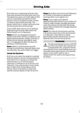 Driving Aids 
BLIS aids you in detecting vehicles that 
may have entered the blind spot zone (A). 
The detection area is on both sides of the 
vehicle, extending rearward from the 
exterior mirrors to approximately 10 feet 
(3 meters) beyond the bumper. The 
system alerts you if certain vehicles enter 
the blind spot zone while driving. 
Cross traffic alert warns you of vehicles 
approaching from the sides when the 
transmission is in R (Reverse). 
Note: BLIS is not designed to prevent 
contact with other vehicles or objects; or to 
detect parked vehicles, people, animals or 
infrastructure (fences, guardrails, trees, 
etc.). It is designed to alert the driver to 
vehicles in the blind zones. 
Note:When a vehicle passes quickly 
through the blind zone, typically fewer than 
two seconds, the system does not trigger. 
Using the Systems 
BLIS turns on when the engine is started 
and the vehicle is driven forward above 5 
mph (8 km/h); it remains on while the 
transmission is in D (Drive) and N 
(Neutral). If shifted out of D (Drive) or N 
(Neutral), the system enters cross traffic 
alert mode. Once shifted back into D 
(Drive), BLIS turns back on when the 
vehicle is driven above 5 mph (8 km/h). 
Note: BLIS does not function in R (Reverse) 
or P (Park) or provide any additional 
warning when a turn signal is on. 
Note: Cross traffic alert detects 
approaching vehicles from up to 45 feet (14 
meters) away though coverage decreases 
when the sensors are blocked. Reversing 
slowly helps increase the coverage area and 
effectiveness. 
Note: For manual transmission vehicles, 
CTA will be active only if the transmission 
is in Reverse. If the vehicle is rolling 
backwards and the transmission is not in 
Reverse then CTA will not be active. 
WARNING 
To help avoid personal injury, NEVER 
use the cross traffic alert system as 
a replacement for using the interior 
and exterior mirrors and looking over your 
shoulder before backing out of a parking 
space. Cross traffic alert is not a 
replacement for careful driving and only 
an assist. 
197 
 