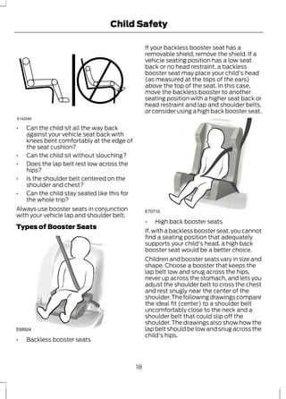 Child Safety 
E142595 
• Can the child sit all the way back 
against your vehicle seat back with 
knees bent comfortably at the edge of 
the seat cushion? 
• Can the child sit without slouching? 
• Does the lap belt rest low across the 
hips? 
• Is the shoulder belt centered on the 
shoulder and chest? 
• Can the child stay seated like this for 
the whole trip? 
Always use booster seats in conjunction 
with your vehicle lap and shoulder belt. 
Types of Booster Seats 
E68924 
• Backless booster seats 
If your backless booster seat has a 
removable shield, remove the shield. If a 
vehicle seating position has a low seat 
back or no head restraint, a backless 
booster seat may place your child's head 
(as measured at the tops of the ears) 
above the top of the seat. In this case, 
move the backless booster to another 
seating position with a higher seat back or 
head restraint and lap and shoulder belts, 
or consider using a high back booster seat. 
E70710 
• High back booster seats 
If, with a backless booster seat, you cannot 
find a seating position that adequately 
supports your child's head, a high back 
booster seat would be a better choice. 
Children and booster seats vary in size and 
shape. Choose a booster that keeps the 
lap belt low and snug across the hips, 
never up across the stomach, and lets you 
adjust the shoulder belt to cross the chest 
and rest snugly near the center of the 
shoulder. The following drawings compare 
the ideal fit (center) to a shoulder belt 
uncomfortably close to the neck and a 
shoulder belt that could slip off the 
shoulder. The drawings also show how the 
lap belt should be low and snug across the 
child's hips. 
18 
 