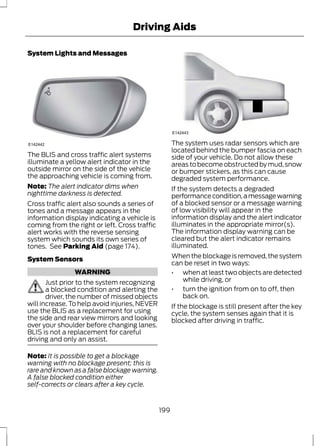 System Lights and Messages 
Driving Aids 
E142442 
The BLIS and cross traffic alert systems 
illuminate a yellow alert indicator in the 
outside mirror on the side of the vehicle 
the approaching vehicle is coming from. 
Note: The alert indicator dims when 
nighttime darkness is detected. 
Cross traffic alert also sounds a series of 
tones and a message appears in the 
information display indicating a vehicle is 
coming from the right or left. Cross traffic 
alert works with the reverse sensing 
system which sounds its own series of 
tones. See Parking Aid (page 174). 
System Sensors 
WARNING 
Just prior to the system recognizing 
a blocked condition and alerting the 
driver, the number of missed objects 
will increase. To help avoid injuries, NEVER 
use the BLIS as a replacement for using 
the side and rear view mirrors and looking 
over your shoulder before changing lanes. 
BLIS is not a replacement for careful 
driving and only an assist. 
Note: It is possible to get a blockage 
warning with no blockage present; this is 
rare and known as a false blockage warning. 
A false blocked condition either 
self-corrects or clears after a key cycle. 
E142443 
The system uses radar sensors which are 
located behind the bumper fascia on each 
side of your vehicle. Do not allow these 
areas to become obstructed by mud, snow 
or bumper stickers, as this can cause 
degraded system performance. 
If the system detects a degraded 
performance condition, a message warning 
of a blocked sensor or a message warning 
of low visibility will appear in the 
information display and the alert indicator 
illuminates in the appropriate mirror(s). 
The information display warning can be 
cleared but the alert indicator remains 
illuminated. 
When the blockage is removed, the system 
can be reset in two ways: 
• when at least two objects are detected 
while driving, or 
• turn the ignition from on to off, then 
back on. 
If the blockage is still present after the key 
cycle, the system senses again that it is 
blocked after driving in traffic. 
199 
 