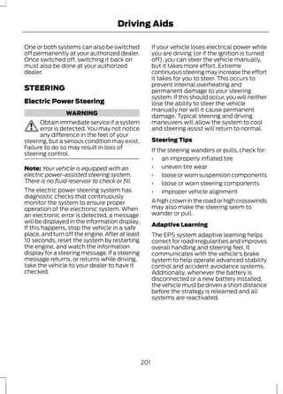 Driving Aids 
One or both systems can also be switched 
off permanently at your authorized dealer. 
Once switched off, switching it back on 
must also be done at your authorized 
dealer. 
STEERING 
Electric Power Steering 
WARNING 
Obtain immediate service if a system 
error is detected. You may not notice 
any difference in the feel of your 
steering, but a serious condition may exist. 
Failure to do so may result in loss of 
steering control. 
Note: Your vehicle is equipped with an 
electric power-assisted steering system. 
There is no fluid reservoir to check or fill. 
The electric power steering system has 
diagnostic checks that continuously 
monitor the system to ensure proper 
operation of the electronic system. When 
an electronic error is detected, a message 
will be displayed in the information display. 
If this happens, stop the vehicle in a safe 
place, and turn off the engine. After at least 
10 seconds, reset the system by restarting 
the engine, and watch the information 
display for a steering message. If a steering 
message returns, or returns while driving, 
take the vehicle to your dealer to have it 
checked. 
If your vehicle loses electrical power while 
you are driving (or if the ignition is turned 
off), you can steer the vehicle manually, 
but it takes more effort. Extreme 
continuous steering may increase the effort 
it takes for you to steer. This occurs to 
prevent internal overheating and 
permanent damage to your steering 
system. If this should occur, you will neither 
lose the ability to steer the vehicle 
manually nor will it cause permanent 
damage. Typical steering and driving 
maneuvers will allow the system to cool 
and steering assist will return to normal. 
Steering Tips 
If the steering wanders or pulls, check for: 
• an improperly inflated tire 
• uneven tire wear 
• loose or worn suspension components 
• loose or worn steering components 
• improper vehicle alignment 
A high crown in the road or high crosswinds 
may also make the steering seem to 
wander or pull. 
Adaptive Learning 
The EPS system adaptive learning helps 
correct for road irregularities and improves 
overall handling and steering feel. It 
communicates with the vehicle's brake 
system to help operate advanced stability 
control and accident avoidance systems. 
Additionally, whenever the battery is 
disconnected or a new battery installed, 
the vehicle must be driven a short distance 
before the strategy is relearned and all 
systems are reactivated. 
201 
 