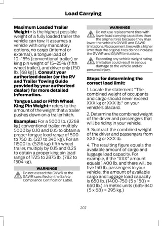 Load Carrying 
Maximum Loaded Trailer 
Weight - is the highest possible 
weight of a fully loaded trailer the 
vehicle can tow. It assumes a 
vehicle with only mandatory 
options, no cargo (internal or 
external), a tongue load of 
10–15% (conventional trailer) or 
king pin weight of 15–25% (fifth 
wheel trailer), and driver only (150 
lb. [68 kg]). Consult your 
authorized dealer (or the RV 
and Trailer Towing Guide 
provided by your authorized 
dealer) for more detailed 
information. 
Tongue Load or Fifth Wheel 
King Pin Weight - refers to the 
amount of the weight that a trailer 
pushes down on a trailer hitch. 
Examples: For a 5000 lb. (2268 
kg) conventional trailer, multiply 
5000 by 0.10 and 0.15 to obtain a 
proper tongue load range of 500 
to 750 lb. (227 to 340 kg). For an 
11500 lb. (5216 kg) fifth wheel 
trailer, multiply by 0.15 and 0.25 
to obtain a proper king pin load 
range of 1725 to 2875 lb. (782 to 
1304 kg). 
WARNINGS 
Do not exceed the GVWR or the 
GAWR specified on the Safety 
Compliance Certification Label. 
WARNINGS 
Do not use replacement tires with 
lower load carrying capacities than 
the original tires because they may 
lower the vehicle’s GVWR and GAWR 
limitations. Replacement tires with a higher 
limit than the original tires do not increase 
the GVWR and GAWR limitations. 
Exceeding any vehicle weight rating 
limitation could result in serious 
damage to the vehicle and/or 
personal injury. 
Steps for determining the 
correct load limit: 
1. Locate the statement "The 
combined weight of occupants 
and cargo should never exceed 
XXX kg or XXX lb." on your 
vehicle’s placard. 
2. Determine the combined weight 
of the driver and passengers that 
will be riding in your vehicle. 
3. Subtract the combined weight 
of the driver and passengers from 
XXX kg or XXX lb. 
4. The resulting figure equals the 
available amount of cargo and 
luggage load capacity. For 
example, if the “XXX” amount 
equals 1,400 lb. and there will be 
five 150 lb. passengers in your 
vehicle, the amount of available 
cargo and luggage load capacity 
is 650 lb. (1400-750 (5 x 150) = 
650 lb.). In metric units (635-340 
(5 x 68) = 295 kg.) 
207 
 