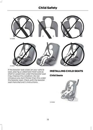 E142596 
Child Safety 
E142597 
If the booster seat slides on your vehicle 
seat, placing a rubberized mesh sold as 
shelf or carpet liner under the booster seat 
may improve this condition. Do not 
introduce any item thicker than this under 
the booster seat. Check with the booster 
seat manufacturer's instructions. 
INSTALLING CHILD SEATS 
Child Seats 
E142594 
19 
 