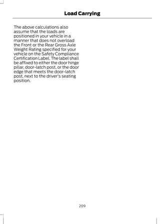Load Carrying 
The above calculations also 
assume that the loads are 
positioned in your vehicle in a 
manner that does not overload 
the Front or the Rear Gross Axle 
Weight Rating specified for your 
vehicle on the Safety Compliance 
Certification Label. The label shall 
be affixed to either the door hinge 
pillar, door-latch post, or the door 
edge that meets the door-latch 
post, next to the driver's seating 
position. 
209 
 