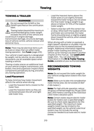 TOWING A TRAILER 
WARNINGS 
Towing 
Do not exceed the GVWR or the 
GAWR specified on the certification 
label. 
Towing trailers beyond the maximum 
recommended gross trailer weight 
exceeds the limit of the vehicle and 
could result in engine damage, 
transmission damage, structural damage, 
loss of vehicle control, vehicle rollover and 
personal injury. 
Note: There may be electrical items such 
as fuses or relays that can affect trailer 
towing operation. See Fuses (page 229). 
Your vehicle's load capacity is designated 
by weight, not by volume, so you cannot 
necessarily use all available space when 
loading a vehicle. 
Towing a trailer places an additional load 
on your vehicle's engine, transmission, axle, 
brakes, tires and suspension. Inspect these 
components periodically during, and after, 
any towing operation. 
Load Placement 
To help minimize how trailer movement 
affects the vehicle when driving: 
• Load the heaviest items closest to the 
trailer floor. 
• Load the heaviest items so they are 
centered between the left and right 
side trailer tires. 
• Load the heaviest items above the 
trailer axles or just slightly forward 
toward the trailer tongue. Do not allow 
the final trailer tongue weight to go 
above or below 10-15% of the loaded 
trailer weight. 
• Select a tow bar with the correct rise 
or drop. When both the loaded vehicle 
and trailer are connected, the trailer 
frame should be level, or slightly angled 
down toward the vehicle, when viewed 
from the side. 
When driving with a trailer or payload, a 
slight takeoff vibration or shudder may be 
present due to the increased payload 
weight. Additional information regarding 
proper trailer loading and setting your 
vehicle up for towing is located in another 
chapter of this manual. See Load Limit 
(page 202). You can also find the 
information in the RV & Trailer Towing 
Guide, available at your authorized dealer. 
RECOMMENDED TOWING 
WEIGHTS 
Note: Do not exceed the trailer weight for 
your vehicle configuration listed in the chart 
below. 
Note: Make sure to take into consideration 
trailer frontal area. Do not exceed 20 feet2 
(1.86 meters2). 
Note: For high altitude operation, reduce 
the gross combined weight by 2% per 1000 
feet (300 meters) starting at the 1000 foot 
(300 meter) elevation point. 
Note: Certain states require electric trailer 
brakes for trailers over a specified weight. 
Be sure to check state regulations for this 
specified weight. The maximum trailer 
weights listed may be limited to this 
specified weight, as the vehicle’s electrical 
system may not include the wiring 
connector needed to activate electric trailer 
brakes. 
210 
 