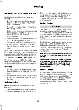 Towing 
ESSENTIAL TOWING CHECKS 
Follow these guidelines to ensure safe 
towing: 
• Do not tow a trailer until your vehicle 
has been driven at least 1000 miles 
(1600 kilometers). 
• Consult your local motor vehicle laws 
for towing a trailer. 
• Refer to the instructions included with 
towing accessories for the proper 
installation and adjustment 
specifications. 
• Service your vehicle more frequently if 
you tow a trailer. Refer to your 
scheduled maintenance information. 
• If you use a rental trailer, follow the 
instructions the rental agency gives 
you. 
Load specification terms found on the tire 
label and Safety Compliance label and for 
instructions on calculating your vehicle's 
load can be found in another chapter of 
this manual. See Load Limit (page 202). 
Remember to account for the trailer 
tongue weight as part of the vehicle load 
when calculating the total vehicle weight. 
Hitches 
• Do not use a hitch that either clamps 
onto the bumper or attaches to the 
axle. 
• Distribute the trailer load so 10-15% of 
the total trailer weight is on the trailer 
tongue. 
Safety Chains 
Note: Never attach safety chains to the 
bumper. 
Always connect the trailer’s safety chains 
to the hook retainers of the vehicle hitch. 
To connect the trailer’s safety chains, cross 
the chains under the trailer tongue and 
allow enough slack for turning tight 
corners. Do not allow the chains to drag 
on the ground. 
Trailer Brakes 
WARNING 
Do not connect a trailer's hydraulic 
brake system directly to your 
vehicle's brake system. Your vehicle 
may not have enough braking power and 
your chances of having a collision greatly 
increase. 
Electric brakes and manual, automatic or 
surge-type trailer brakes are safe if 
installed properly and adjusted to the 
manufacturer's specifications. The trailer 
brakes must meet local and Federal 
regulations. 
The braking system of the tow vehicle 
is rated for operation at the GVWR not 
GCWR. 
Separate functioning brake systems 
are required for safe control of towed 
vehicles and trailers weighing more 
than 1500 pounds (680 kilograms) 
when loaded. 
Trailer Lamps 
Trailer lamps are required on most towed 
vehicles. Make sure all running lights, brake 
lights, turn signals and hazard lights are 
working. Contact your authorized dealer 
or trailer rental agency for proper 
instructions and equipment for hooking up 
the lamps. 
212 
 