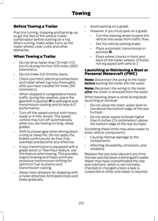 Towing 
Before Towing a Trailer 
Practice turning, stopping and backing-up 
to get the feel of the vehicle-trailer 
combination before starting on a trip. 
When turning, make wider turns so the 
trailer wheels clear curbs and other 
obstacles. 
When Towing a Trailer 
• Do not drive faster than 70 mph (113 
km/h) during the first 500 miles (800 
kilometers). 
• Do not make full-throttle starts. 
• Check your hitch, electrical connections 
and trailer wheel lug nuts thoroughly 
after you have traveled 50 miles (80 
kilometers). 
• When stopped in congested or heavy 
traffic during hot weather, place the 
gearshift in position P to aid engine and 
transmission cooling and to help A/C 
performance. 
• Turn off the speed control with heavy 
loads or in hilly terrain. The speed 
control may turn off automatically 
when you are towing on long, steep 
grades. 
• Shift to a lower gear when driving down 
a long or steep hill. Do not apply the 
brakes continuously, as they may 
overheat and become less effective. 
• If your transmission is equipped with a 
grade assist or Tow/Haul feature, use 
this feature when towing. This provides 
engine braking and helps eliminate 
excessive transmission shifting for 
optimum fuel economy and 
transmission cooling. 
• Allow more distance for stopping with 
a trailer attached. Anticipate stops and 
brake gradually. 
• Avoid parking on a grade. 
• However, if you must park on a grade: 
• Turn the steering wheel to point the 
vehicle tires away from traffic flow. 
• Set the vehicle parking brake. 
• Place automatic transmission in 
position P. 
• Place wheel chocks in front and 
back of the trailer wheels. (Chocks 
not equipped with vehicle.) 
Launching or Retrieving a Boat or 
Personal Watercraft (PWC) 
Note: Disconnect the wiring to the trailer 
before backing the trailer into the water. 
Note: Reconnect the wiring to the trailer 
after the trailer is removed from the water. 
When backing down a ramp during boat 
launching or retrieval: 
• Do not allow the static water level to 
rise above the bottom edge of the rear 
bumper. 
• Do not allow waves to break higher 
than 6 inches (15 centimeters) above 
the bottom edge of the rear bumper. 
Exceeding these limits may allow water to 
enter vehicle components: 
• Causing internal damage to the 
components. 
• Affecting driveability, emissions, and 
reliability. 
Replace the rear axle lubricant any time 
the rear axle has been submerged in water. 
Water may have contaminated the rear 
axle lubricant, which is not normally 
checked or changed unless a leak is 
suspected or other axle repair is required. 
213 
 
