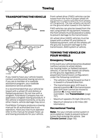 Towing 
TRANSPORTING THE VEHICLE 
E143886 
If you need to have your vehicle towed, 
contact a professional towing service or, 
if you are a member of a roadside 
assistance program, your roadside 
assistance service provider. 
It is recommended that your vehicle be 
towed with a wheel lift and dollies or 
flatbed equipment. Do not tow with a 
slingbelt. Ford Motor Company has not 
approved a slingbelt towing procedure. If 
the vehicle is towed incorrectly, or by any 
other means, vehicle damage may occur. 
Ford Motor Company produces a towing 
manual for all authorized tow truck 
operators. Have your tow truck operator 
refer to this manual for proper hook-up 
and towing procedures for your vehicle. 
Front-wheel drive (FWD) vehicles can be 
towed from the front if proper wheel lift 
equipment is used to raise the front wheels 
off the ground. The rear wheels can be left 
on the ground when towed in this fashion 
FWD vehicles can also be towed from the 
rear using wheel lift equipment; however, 
the front wheels must be placed on a dolly 
to prevent damage to the transmission. 
All-wheel drive (AWD) vehicles must be 
towed with a wheel lift and dollies or 
flatbed equipment, with all the wheels off 
the ground, to prevent damage to the 
transmission, AWD system or vehicle. 
TOWING THE VEHICLE ON 
FOUR WHEELS 
Emergency Towing 
In the event your vehicle becomes disabled 
(without access to wheel dollies, 
car-hauling trailer, or flatbed transport 
vehicle), it can be flat-towed (all wheels 
on the ground, regardless of the 
powertrain/transmission configuration) 
under the following conditions: 
• The vehicle is facing forward so that it 
is towed in a forward direction. 
• The transmission gear shift lever is 
placed in position N. If the transmission 
gear shift lever cannot be moved to 
position N, it may need to be 
overridden. See Transmission (page 
157). 
• Maximum speed is 35 mph (56 km/h). 
• Maximum distance is 50 miles (80 
kilometers). 
Recreational Towing 
Note: Put your climate control system in 
recirculated air mode to prevent exhaust 
fumes from entering the vehicle. See 
Climate Control (page 118). 
214 
 