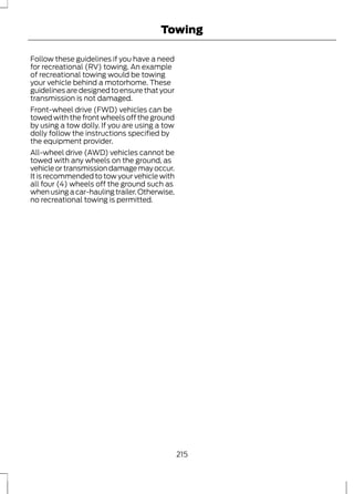 Towing 
Follow these guidelines if you have a need 
for recreational (RV) towing. An example 
of recreational towing would be towing 
your vehicle behind a motorhome. These 
guidelines are designed to ensure that your 
transmission is not damaged. 
Front-wheel drive (FWD) vehicles can be 
towed with the front wheels off the ground 
by using a tow dolly. If you are using a tow 
dolly follow the instructions specified by 
the equipment provider. 
All-wheel drive (AWD) vehicles cannot be 
towed with any wheels on the ground, as 
vehicle or transmission damage may occur. 
It is recommended to tow your vehicle with 
all four (4) wheels off the ground such as 
when using a car-hauling trailer. Otherwise, 
no recreational towing is permitted. 
215 
 