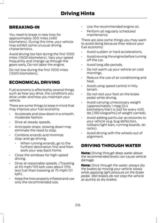 Driving Hints 
BREAKING-IN 
You need to break in new tires for 
approximately 300 miles (480 
kilometers). During this time, your vehicle 
may exhibit some unusual driving 
characteristics. 
Avoid driving too fast during the first 1000 
miles (1600 kilometers). Vary your speed 
frequently and change up through the 
gears early. Do not labor the engine. 
Do not tow during the first 1000 miles 
(1600 kilometers). 
ECONOMICAL DRIVING 
Fuel economy is affected by several things 
such as how you drive, the conditions you 
drive under and how you maintain your 
vehicle. 
There are some things to keep in mind that 
may improve your fuel economy: 
• Accelerate and slow down in a smooth, 
moderate fashion. 
• Drive at steady speeds. 
• Anticipate stops; slowing down may 
eliminate the need to stop. 
• Combine errands and minimize 
stop-and-go driving. 
• When running errands, go to the 
furthest destination first and then 
work your way back home. 
• Close the windows for high-speed 
driving. 
• Drive at reasonable speeds. (Traveling 
at 65 mph/105 kph uses about 15% 
less fuel than traveling at 75 mph/121 
kph). 
• Keep the tires properly inflated and use 
only the recommended size. 
• Use the recommended engine oil. 
• Perform all regularly scheduled 
maintenance. 
There are also some things you may want 
to avoid doing because they reduce your 
fuel economy: 
• Avoid sudden or hard accelerations. 
• Avoid revving the engine before turning 
off the car. 
• Avoid long idle periods. 
• Do not warm up your vehicle on cold 
mornings. 
• Reduce the use of air conditioning and 
heat. 
• Avoid using speed control in hilly 
terrain. 
• Do not rest your foot on the brake 
pedal while driving. 
• Avoid carrying unnecessary weight 
(approximately 1 mpg [0.4 
kilometers/liter] is lost for every 400 
lbs [180 kilograms] of weight carried). 
• Avoid adding particular accessories to 
your vehicle (e.g. bug deflectors, 
rollbars/light bars, running boards, ski 
racks). 
• Avoid driving with the wheels out of 
alignment. 
DRIVING THROUGH WATER 
Note: Driving through deep water above 
the recommended levels can cause vehicle 
damage. 
Note: Once through the water, always dry 
the brakes by moving your vehicle slowly 
while applying light pressure on the brake 
pedal. Wet brakes do not stop the vehicle 
as quickly as dry brakes. 
216 
 