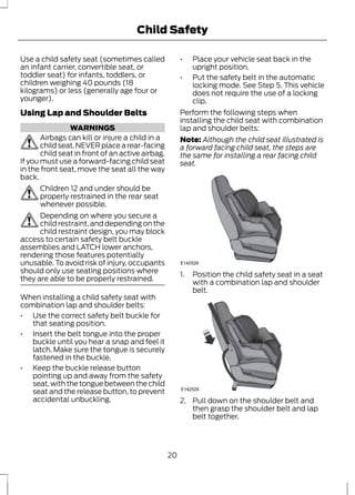 Child Safety 
Use a child safety seat (sometimes called 
an infant carrier, convertible seat, or 
toddler seat) for infants, toddlers, or 
children weighing 40 pounds (18 
kilograms) or less (generally age four or 
younger). 
Using Lap and Shoulder Belts 
WARNINGS 
Airbags can kill or injure a child in a 
child seat. NEVER place a rear-facing 
child seat in front of an active airbag. 
If you must use a forward-facing child seat 
in the front seat, move the seat all the way 
back. 
Children 12 and under should be 
properly restrained in the rear seat 
whenever possible. 
Depending on where you secure a 
child restraint, and depending on the 
child restraint design, you may block 
access to certain safety belt buckle 
assemblies and LATCH lower anchors, 
rendering those features potentially 
unusable. To avoid risk of injury, occupants 
should only use seating positions where 
they are able to be properly restrained. 
When installing a child safety seat with 
combination lap and shoulder belts: 
• Use the correct safety belt buckle for 
that seating position. 
• Insert the belt tongue into the proper 
buckle until you hear a snap and feel it 
latch. Make sure the tongue is securely 
fastened in the buckle. 
• Keep the buckle release button 
pointing up and away from the safety 
seat, with the tongue between the child 
seat and the release button, to prevent 
accidental unbuckling. 
• Place your vehicle seat back in the 
upright position. 
• Put the safety belt in the automatic 
locking mode. See Step 5. This vehicle 
does not require the use of a locking 
clip. 
Perform the following steps when 
installing the child seat with combination 
lap and shoulder belts: 
Note: Although the child seat illustrated is 
a forward facing child seat, the steps are 
the same for installing a rear facing child 
seat. 
E142528 
1. Position the child safety seat in a seat 
with a combination lap and shoulder 
belt. 
E142529 
2. Pull down on the shoulder belt and 
then grasp the shoulder belt and lap 
belt together. 
20 
 