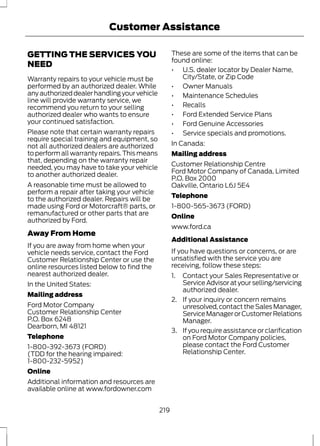 Customer Assistance 
GETTING THE SERVICES YOU 
NEED 
Warranty repairs to your vehicle must be 
performed by an authorized dealer. While 
any authorized dealer handling your vehicle 
line will provide warranty service, we 
recommend you return to your selling 
authorized dealer who wants to ensure 
your continued satisfaction. 
Please note that certain warranty repairs 
require special training and equipment, so 
not all authorized dealers are authorized 
to perform all warranty repairs. This means 
that, depending on the warranty repair 
needed, you may have to take your vehicle 
to another authorized dealer. 
A reasonable time must be allowed to 
perform a repair after taking your vehicle 
to the authorized dealer. Repairs will be 
made using Ford or Motorcraft® parts, or 
remanufactured or other parts that are 
authorized by Ford. 
Away From Home 
If you are away from home when your 
vehicle needs service, contact the Ford 
Customer Relationship Center or use the 
online resources listed below to find the 
nearest authorized dealer. 
In the United States: 
Mailing address 
Ford Motor Company 
Customer Relationship Center 
P.O. Box 6248 
Dearborn, MI 48121 
Telephone 
1-800-392-3673 (FORD) 
(TDD for the hearing impaired: 
1-800-232-5952) 
Online 
Additional information and resources are 
available online at www.fordowner.com 
These are some of the items that can be 
found online: 
• U.S. dealer locator by Dealer Name, 
City/State, or Zip Code 
• Owner Manuals 
• Maintenance Schedules 
• Recalls 
• Ford Extended Service Plans 
• Ford Genuine Accessories 
• Service specials and promotions. 
In Canada: 
Mailing address 
Customer Relationship Centre 
Ford Motor Company of Canada, Limited 
P.O. Box 2000 
Oakville, Ontario L6J 5E4 
Telephone 
1-800-565-3673 (FORD) 
Online 
www.ford.ca 
Additional Assistance 
If you have questions or concerns, or are 
unsatisfied with the service you are 
receiving, follow these steps: 
1. Contact your Sales Representative or 
Service Advisor at your selling/servicing 
authorized dealer. 
2. If your inquiry or concern remains 
unresolved, contact the Sales Manager, 
Service Manager or Customer Relations 
Manager. 
3. If you require assistance or clarification 
on Ford Motor Company policies, 
please contact the Ford Customer 
Relationship Center. 
219 
 