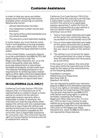 Customer Assistance 
In order to help you serve you better, 
please have the following information 
available when contacting a Customer 
Relationship Center: 
• Vehicle Identification Number. 
• Your telephone number (home and 
business). 
• The name of the authorized dealer and 
city where located. 
• The vehicle’s current odometer reading. 
In some states, you must directly notify 
Ford in writing before pursuing remedies 
under your state’s warranty laws. Ford is 
also allowed a final repair attempt in some 
states. 
In the United States, a warranty dispute 
must be submitted to the BBB AUTO LINE 
before taking action under the 
Magnuson-Moss Warranty Act, or to the 
extent allowed by state law, before 
pursuing replacement or repurchase 
remedies provided by certain state laws. 
This dispute handling procedure is not 
required prior to enforcing state created 
rights or other rights which are independent 
of the Magnuson-Moss Warranty Act or 
state replacement or repurchase laws. 
IN CALIFORNIA (U.S. ONLY) 
California Civil Code Section 1793.2(d) 
requires that, if a manufacturer or its 
representative is unable to repair a motor 
vehicle to conform to the vehicle’s 
applicable express warranty after a 
reasonable number of attempts, the 
manufacturer shall be required to either 
replace the vehicle with one substantially 
identical or repurchase the vehicle and 
reimburse the buyer in an amount equal to 
the actual price paid or payable by the 
consumer (less a reasonable allowance 
for consumer use). The consumer has the 
right to choose whether to receive a refund 
or replacement vehicle. 
California Civil Code Section 1793.22(b) 
presumes that the manufacturer has had 
a reasonable number of attempts to 
conform the vehicle to its applicable 
express warranties if, within the first 18 
months of ownership of a new vehicle or 
the first 18000 miles (29 000 km), 
whichever occurs first: 
1. Two or more repair attempts are made 
on the same non-conformity likely to 
cause death or serious bodily injury OR 
2. Four or more repair attempts are made 
on the same nonconformity (a defect 
or condition that substantially impairs 
the use, value or safety of the vehicle) 
OR 
3. The vehicle is out of service for repair 
of nonconformities for a total of more 
than 30 calendar days (not necessarily 
all at one time). 
In the case of 1 or 2 above, the consumer 
must also notify the manufacturer of the 
need for the repair of the nonconformity 
at the following address: 
Ford Motor Company 
16800 Executive Plaza Drive 
Mail Drop 3NE-B 
Dearborn, MI 48126 
You are required to submit your warranty 
dispute to BBB AUTO LINE before asserting 
in court any rights or remedies conferred 
by California Civil Code Section 1793.22(b). 
You are also required to use BBB AUTO 
LINE before exercising rights or seeking 
remedies created by the Federal 
Magnuson-Moss Warranty Act, 15 U.S.C. 
sec. 2301 et seq. If you choose to seek 
redress by pursuing rights and remedies 
not created by California Civil Code Section 
1793.22(b) or the Magnuson-Moss 
Warranty Act, resort to BBB AUTO LINE is 
not required by those statutes. 
220 
 