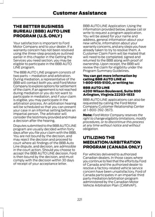 Customer Assistance 
THE BETTER BUSINESS 
BUREAU (BBB) AUTO LINE 
PROGRAM (U.S. ONLY) 
Your satisfaction is important to Ford 
Motor Company and to your dealer. If a 
warranty concern has not been resolved 
using the three-step procedure outlined 
earlier in this chapter in the Getting the 
Services you need section, you may be 
eligible to participate in the BBB AUTO 
LINE program. 
The BBB AUTO LINE program consists of 
two parts – mediation and arbitration. 
During mediation, a representative of the 
BBB will contact both you and Ford Motor 
Company to explore options for settlement 
of the claim. If an agreement is not reached 
during mediation or you do not want to 
participate in mediation, and if your claim 
is eligible, you may participate in the 
arbitration process. An arbitration hearing 
will be scheduled so that you can present 
your case in an informal setting before an 
impartial person. The arbitrator will 
consider the testimony provided and make 
a decision after the hearing. 
Disputes submitted to the BBB AUTO LINE 
program are usually decided within forty 
days after you file your claim with the BBB. 
You are not bound by the decision, and 
may reject the decision and proceed to 
court where all findings of the BBB Auto 
Line dispute, and decision, are admissible 
in the court action. Should you choose to 
accept the BBB AUTO LINE decision, Ford 
is then bound by the decision, and must 
comply with the decision within 30 days 
of receipt of your acceptance letter. 
BBB AUTO LINE Application: Using the 
information provided below, please call or 
write to request a program application. 
You will be asked for your name and 
address, general information about your 
new vehicle, information about your 
warranty concerns, and any steps you have 
already taken to try to resolve them. A 
Customer Claim Form will be mailed that 
will need to be completed, signed and 
returned to the BBB along with proof of 
ownership. Upon receipt, the BBB will 
review the claim for eligibility under the 
Program Summary Guidelines. 
You can get more information by 
calling BBB AUTO LINE at 
1-800-955-5100, or writing to: 
BBB AUTO LINE 
4200 Wilson Boulevard, Suite 800 
Arlington, Virginia 22203-1833 
BBB AUTO LINE applications can also be 
requested by calling the Ford Motor 
Company Customer Relationship Center 
at 1-800-392-3673. 
Note: Ford Motor Company reserves the 
right to change eligibility limitations, modify 
procedures, or to discontinue this process 
at any time without notice and without 
obligation. 
UTILIZING THE 
MEDIATION/ARBITRATION 
PROGRAM (CANADA ONLY) 
For vehicles delivered to authorized 
Canadian dealers. In those cases where 
you continue to feel that the efforts by Ford 
of Canada and the authorized dealer to 
resolve a factory-related vehicle service 
concern have been unsatisfactory, Ford of 
Canada participates in an impartial third 
party mediation/arbitration program 
administered by the Canadian Motor 
Vehicle Arbitration Plan (CAMVAP). 
221 
 