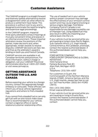 Customer Assistance 
The CAMVAP program is a straight forward 
and relatively speedy alternative to resolve 
a disagreement when all other efforts to 
produce a settlement have failed. This 
procedure is without cost to you and is 
designed to eliminate the need for lengthy 
and expensive legal proceedings. 
In the CAMVAP program, impartial 
third-party arbitrators conduct hearings at 
mutually convenient times and places in 
an informal environment. These impartial 
arbitrators review the positions of the 
parties, make decisions and, when 
appropriate, render awards to resolve 
disputes. CAMVAP decisions are fast, fair, 
and final as the arbitrator’s award is 
binding on both you and Ford of Canada. 
CAMVAP services are available in all 
Canadian territories and provinces. For 
more information, without charge or 
obligation, call your CAMVAP Provincial 
Administrator directly at 1-800-207-0685 
or visit www.camvap.ca. 
GETTING ASSISTANCE 
OUTSIDE THE U.S. AND 
CANADA 
Before exporting your vehicle to a foreign 
country, contact the appropriate foreign 
embassy or consulate. These officials can 
inform you of local vehicle registration 
regulations and where to find unleaded 
fuel. 
If you cannot find unleaded fuel or can only 
get fuel with an anti-knock index lower 
than is recommended for your vehicle, 
contact a regional office or owner 
relations/customer relationship office. 
The use of leaded fuel in your vehicle 
without proper conversion may damage 
the effectiveness of your emission control 
system and may cause engine knocking or 
serious engine damage. Ford Motor 
Company/Ford of Canada is not 
responsible for any damage caused by use 
of improper fuel. Using leaded fuel may 
also result in difficulty importing your 
vehicle back into the U.S. 
If your vehicle must be serviced while you 
are traveling or living in Asia-Pacific Region, 
Sub-Saharan Africa, U.S. Virgin Islands, 
Central America, the Caribbean, and Israel, 
contact the nearest authorized dealer. If 
the authorized dealer cannot help you, 
contact: 
FORD MOTOR COMPANY 
FORD EXPORT OPERATIONS & GLOBAL 
INITIATIVES 
1555 Fairlane Drive 
Fairlane Business Park #3 
Allen Park, Michigan 48101 
U.S.A. 
Telephone: (313) 594-4857 
For customers in Guam, the 
Commonwealth of the Northern Mariana 
Islands (CNMI), America Samoa, and the 
U.S. Virgin Islands, please feel free to call 
our Toll-Free Number: (800) 841-FORD 
(3673). 
FAX: (313) 390-0804 
Email: expcac@ford.com 
If your vehicle must be serviced while you 
are traveling or living in Puerto Rico, 
contact the nearest authorized dealer. If 
the authorized dealer cannot help you, 
contact: 
222 
 
