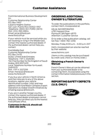 Customer Assistance 
Ford International Business Development 
Inc. 
Customer Relationship Center 
P.O. Box 11957 
Caparra Heights Station 
San Juan, Puerto Rico 00922-1957 
Telephone: (800) 841-FORD (3673) 
FAX: (313) 390-0804 
Email: prcac@ford.com 
www.ford.com.pr 
If your vehicle must be serviced while you 
are traveling or living in the Middle East, 
contact the nearest authorized dealer. If 
the authorized dealer cannot help you, 
contact: 
Ford Middle East 
Customer Relationship Center 
P.O. Box 21470 
Dubai, United Arab Emirates 
Telephone: +971 4 3326084 
Toll-Free Number for the Kingdom of Saudi 
Arabia: 800 8971409 
Local Telephone Number for Kuwait: 
24810575 
FAX: +971 4 3327299 
Email: menacac@ford.com 
www.me.ford.com 
If you buy your vehicle in North America 
and then relocate to any of the above 
locations, register your vehicle 
identification number (VIN) and new 
address with Ford Motor Company Export 
Operations & Global Growth Initiatives by 
emailing expcac@ford.com. 
If you are in another foreign country, 
contact the nearest authorized dealer. If 
the authorized dealer employees cannot 
help you, they can direct you to the nearest 
Ford affiliate office. 
Customers in the U.S. should call 
1-800-392-3673. 
ORDERING ADDITIONAL 
OWNER'S LITERATURE 
To order the publications in this portfolio, 
contact Helm, Incorporated at: 
HELM, INCORPORATED 
47911 Halyard Drive 
Plymouth, Michigan 48170 
Attention: Customer Service 
Or to order a free publication catalog, call 
toll free: 1-800-782-4356 
Monday-Friday 8:00 a.m. - 6:00 p.m. EST 
Helm, Incorporated can also be reached 
by their website: 
www.helminc.com 
(Items in this catalog may be purchased 
by credit card, check or money order.) 
Obtaining a French Owner’s 
Manual 
French Owner’s Manual can be obtained 
from your authorized dealer or by 
contacting Helm, Incorporated using the 
contact information listed previously in this 
section. 
REPORTING SAFETY DEFECTS 
(U.S. ONLY) 
E142557 
223 
 