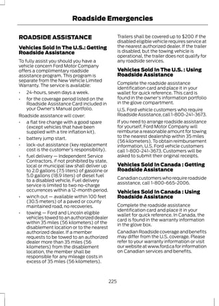 Roadside Emergencies 
ROADSIDE ASSISTANCE 
Vehicles Sold In The U.S.: Getting 
Roadside Assistance 
To fully assist you should you have a 
vehicle concern Ford Motor Company 
offers a complimentary roadside 
assistance program. This program is 
separate from the New Vehicle Limited 
Warranty. The service is available: 
• 24-hours, seven days a week. 
• for the coverage period listed on the 
Roadside Assistance Card included in 
your Owner's Manual portfolio. 
Roadside assistance will cover: 
• a flat tire change with a good spare 
(except vehicles that have been 
supplied with a tire inflation kit). 
• battery jump start. 
• lock-out assistance (key replacement 
cost is the customer's responsibility). 
• fuel delivery — Independent Service 
Contractors, if not prohibited by state, 
local or municipal law shall deliver up 
to 2.0 gallons (7.5 liters) of gasoline or 
5.0 gallons (18.9 liters) of diesel fuel 
to a disabled vehicle. Fuel delivery 
service is limited to two no-charge 
occurrences within a 12-month period. 
• winch out — available within 100 feet 
(30.5 meters) of a paved or county 
maintained road, no recoveries. 
• towing — Ford and Lincoln eligible 
vehicles towed to an authorized dealer 
within 35 miles (56 kilometers) of the 
disablement location or to the nearest 
authorized dealer. If a member 
requests to be towed to an authorized 
dealer more than 35 miles (56 
kilometers) from the disablement 
location, the member shall be 
responsible for any mileage costs in 
excess of 35 miles (56 kilometers). 
Trailers shall be covered up to $200 if the 
disabled eligible vehicle requires service at 
the nearest authorized dealer. If the trailer 
is disabled, but the towing vehicle is 
operational, the trailer does not qualify for 
any roadside services. 
Vehicles Sold In The U.S. : Using 
Roadside Assistance 
Complete the roadside assistance 
identification card and place it in your 
wallet for quick reference. This card is 
found in the owner's information portfolio 
in the glove compartment. 
U.S. Ford vehicle customers who require 
Roadside Assistance, call 1-800-241-3673. 
If you need to arrange roadside assistance 
for yourself, Ford Motor Company will 
reimburse a reasonable amount for towing 
to the nearest dealership within 35 miles 
(56 kilometers). To obtain reimbursement 
information, U.S. Ford vehicle customers 
call 1-800-241-3673. Customers will be 
asked to submit their original receipts. 
Vehicles Sold In Canada : Getting 
Roadside Assistance 
Canadian customers who require roadside 
assistance, call 1-800-665-2006. 
Vehicles Sold In Canada : Using 
Roadside Assistance 
Complete the roadside assistance 
identification card and place it in your 
wallet for quick reference. In Canada, the 
card is found in the warranty information 
in the glove box. 
Canadian Roadside coverage and benefits 
may differ from the U.S. coverage. Please 
refer to your warranty information or visit 
our website at www.ford.ca for information 
on Canadian services and benefits. 
225 
 