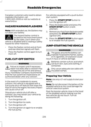Roadside Emergencies 
Canadian customers who need to obtain 
roadside information, call 
1-800-665-2006 or visit our website at 
www.ford.ca. 
HAZARD WARNING FLASHERS 
Note:With extended use, the flashers may 
run down your battery. 
The hazard flasher control is 
located on the instrument panel 
by the radio. Use it when your 
vehicle is disabled and is creating a safety 
hazard for other motorists. 
• Press the flasher control and all front 
and rear direction signals will flash. 
• Press the flasher control again to turn 
them off. 
FUEL CUT-OFF SWITCH 
WARNING 
Failure to inspect and if necessary 
repair fuel leaks after a collision may 
increase the risk of fire and serious 
injury. Ford Motor Company recommends 
that the fuel system be inspected by an 
authorized dealer after any collision. 
In the event of a moderate to severe 
collision, this vehicle is equipped with a 
fuel pump shut-off feature that stops the 
flow of fuel to the engine. Not every impact 
will cause a shut-off. 
Should your vehicle shut off after a 
collision, you may restart your vehicle by 
doing the following: 
1. Turn the ignition off. 
2. Turn the ignition to crank. 
3. Turn the ignition off. 
4. Turn the ignition on again to re-enable 
the fuel pump. 
For vehicles equipped with a push button 
start system: 
1. Press the START/STOP button to 
turn the ignition off. 
2. Press the brake pedal and press the 
START/STOP button (crank 
attempt). 
3. Remove your foot from the brake pedal 
and press the START/STOP button 
(ignition off). 
4. Press the START/STOP button again 
to re-enable the fuel system. 
JUMP-STARTING THE VEHICLE 
WARNINGS 
The gases around the battery can 
explode if exposed to flames, sparks, 
or lit cigarettes. An explosion could 
result in injury or vehicle damage. 
Batteries contain sulfuric acid which 
can burn skin, eyes and clothing, if 
contacted. 
Only use an adequate size cable with 
insulated clamps. 
Preparing Your Vehicle 
Note: Use only a 12-volt supply to start your 
vehicle. 
Note: Do not disconnect the battery of the 
disabled vehicle as this could damage the 
vehicle's electrical system. 
Park the booster vehicle close to the hood 
of the disabled vehicle making sure the 
two vehicles do not touch. Turn all 
accessories off. 
226 
 