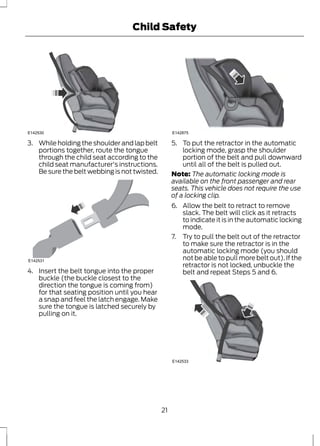 Child Safety 
E142530 
3. While holding the shoulder and lap belt 
portions together, route the tongue 
through the child seat according to the 
child seat manufacturer's instructions. 
Be sure the belt webbing is not twisted. 
E142531 
4. Insert the belt tongue into the proper 
buckle (the buckle closest to the 
direction the tongue is coming from) 
for that seating position until you hear 
a snap and feel the latch engage. Make 
sure the tongue is latched securely by 
pulling on it. 
E142875 
5. To put the retractor in the automatic 
locking mode, grasp the shoulder 
portion of the belt and pull downward 
until all of the belt is pulled out. 
Note: The automatic locking mode is 
available on the front passenger and rear 
seats. This vehicle does not require the use 
of a locking clip. 
6. Allow the belt to retract to remove 
slack. The belt will click as it retracts 
to indicate it is in the automatic locking 
mode. 
7. Try to pull the belt out of the retractor 
to make sure the retractor is in the 
automatic locking mode (you should 
not be able to pull more belt out). If the 
retractor is not locked, unbuckle the 
belt and repeat Steps 5 and 6. 
E142533 
21 
 