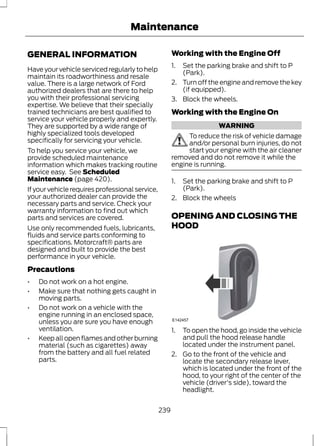 Maintenance 
GENERAL INFORMATION 
Have your vehicle serviced regularly to help 
maintain its roadworthiness and resale 
value. There is a large network of Ford 
authorized dealers that are there to help 
you with their professional servicing 
expertise. We believe that their specially 
trained technicians are best qualified to 
service your vehicle properly and expertly. 
They are supported by a wide range of 
highly specialized tools developed 
specifically for servicing your vehicle. 
To help you service your vehicle, we 
provide scheduled maintenance 
information which makes tracking routine 
service easy. See Scheduled 
Maintenance (page 420). 
If your vehicle requires professional service, 
your authorized dealer can provide the 
necessary parts and service. Check your 
warranty information to find out which 
parts and services are covered. 
Use only recommended fuels, lubricants, 
fluids and service parts conforming to 
specifications. Motorcraft® parts are 
designed and built to provide the best 
performance in your vehicle. 
Precautions 
• Do not work on a hot engine. 
• Make sure that nothing gets caught in 
moving parts. 
• Do not work on a vehicle with the 
engine running in an enclosed space, 
unless you are sure you have enough 
ventilation. 
• Keep all open flames and other burning 
material (such as cigarettes) away 
from the battery and all fuel related 
parts. 
Working with the Engine Off 
1. Set the parking brake and shift to P 
(Park). 
2. Turn off the engine and remove the key 
(if equipped). 
3. Block the wheels. 
Working with the Engine On 
WARNING 
To reduce the risk of vehicle damage 
and/or personal burn injuries, do not 
start your engine with the air cleaner 
removed and do not remove it while the 
engine is running. 
1. Set the parking brake and shift to P 
(Park). 
2. Block the wheels 
OPENING AND CLOSING THE 
HOOD 
E142457 
1. To open the hood, go inside the vehicle 
and pull the hood release handle 
located under the instrument panel. 
2. Go to the front of the vehicle and 
locate the secondary release lever, 
which is located under the front of the 
hood, to your right of the center of the 
vehicle (driver's side), toward the 
headlight. 
239 
 