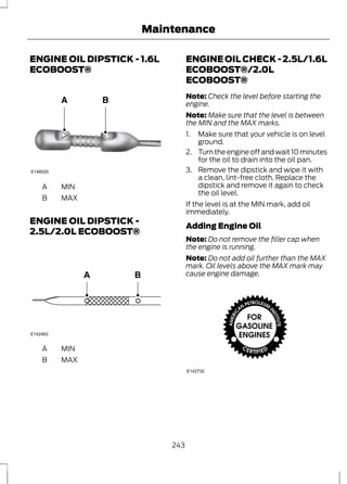 Maintenance 
ENGINE OIL DIPSTICK - 1.6L 
ECOBOOST® 
E146020 
A MIN 
B MAX 
ENGINE OIL DIPSTICK - 
2.5L/2.0L ECOBOOST® 
E142462 
A MIN 
B MAX 
ENGINE OIL CHECK - 2.5L/1.6L 
ECOBOOST®/2.0L 
ECOBOOST® 
Note: Check the level before starting the 
engine. 
Note: Make sure that the level is between 
the MIN and the MAX marks. 
1. Make sure that your vehicle is on level 
ground. 
2. Turn the engine off and wait 10 minutes 
for the oil to drain into the oil pan. 
3. Remove the dipstick and wipe it with 
a clean, lint-free cloth. Replace the 
dipstick and remove it again to check 
the oil level. 
If the level is at the MIN mark, add oil 
immediately. 
Adding Engine Oil 
Note: Do not remove the filler cap when 
the engine is running. 
Note: Do not add oil further than the MAX 
mark. Oil levels above the MAX mark may 
cause engine damage. 
E142732 
243 
 