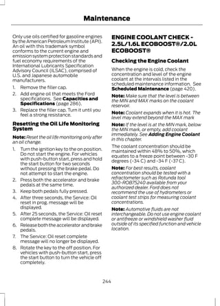 Maintenance 
Only use oils certified for gasoline engines 
by the American Petroleum Institute (API). 
An oil with this trademark symbol 
conforms to the current engine and 
emission system protection standards and 
fuel economy requirements of the 
International Lubricants Specification 
Advisory Council (ILSAC), comprised of 
U.S. and Japanese automobile 
manufacturers. 
1. Remove the filler cap. 
2. Add engine oil that meets the Ford 
specifications. See Capacities and 
Specifications (page 286). 
3. Replace the filler cap. Turn it until you 
feel a strong resistance. 
Resetting the Oil Life Monitoring 
System 
Note:Reset the oil life monitoring only after 
an oil change. 
1. Turn the ignition key to the on position. 
Do not start the engine. For vehicles 
with push-button start, press and hold 
the start button for two seconds 
without pressing the brake pedal. Do 
not attempt to start the engine. 
2. Press both the accelerator and brake 
pedals at the same time. 
3. Keep both pedals fully pressed. 
4. After three seconds, the Service: Oil 
reset in prog. message will be 
displayed. 
5. After 25 seconds, the Service: Oil reset 
complete message will be displayed. 
6. Release both the accelerator and brake 
pedals. 
7. The Service: Oil reset complete 
message will no longer be displayed. 
8. Rotate the key to the off position. For 
vehicles with push-button start, press 
the start button to turn the vehicle off 
completely. 
ENGINE COOLANT CHECK - 
2.5L/1.6L ECOBOOST®/2.0L 
ECOBOOST® 
Checking the Engine Coolant 
When the engine is cold, check the 
concentration and level of the engine 
coolant at the intervals listed in the 
scheduled maintenance information. See 
Scheduled Maintenance (page 420). 
Note: Make sure that the level is between 
the MIN and MAX marks on the coolant 
reservoir. 
Note: Coolant expands when it is hot. The 
level may extend beyond the MAX mark 
Note: If the level is at the MIN mark, below 
the MIN mark, or empty, add coolant 
immediately. See Adding Engine Coolant 
in this chapter. 
The coolant concentration should be 
maintained within 48% to 50%, which 
equates to a freeze point between -30 F 
degrees (-34 C) and -34 F (-37 C). 
Note: For best results, coolant 
concentration should be tested with a 
refractometer such as Rotunda tool 
300-ROB75240 available from your 
authorized dealer. Ford does not 
recommend the use of hydrometers or 
coolant test strips for measuring coolant 
concentrations. 
Note: Automotive fluids are not 
interchangeable. Do not use engine coolant 
or antifreeze or windshield washer fluid 
outside of its specified function and vehicle 
location. 
244 
 