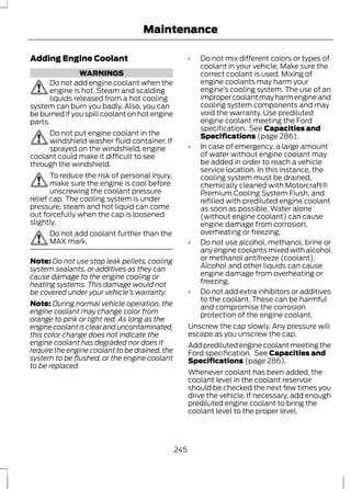 Adding Engine Coolant 
WARNINGS 
Maintenance 
Do not add engine coolant when the 
engine is hot. Steam and scalding 
liquids released from a hot cooling 
system can burn you badly. Also, you can 
be burned if you spill coolant on hot engine 
parts. 
Do not put engine coolant in the 
windshield washer fluid container. If 
sprayed on the windshield, engine 
coolant could make it difficult to see 
through the windshield. 
To reduce the risk of personal injury, 
make sure the engine is cool before 
unscrewing the coolant pressure 
relief cap. The cooling system is under 
pressure; steam and hot liquid can come 
out forcefully when the cap is loosened 
slightly. 
Do not add coolant further than the 
MAX mark. 
Note: Do not use stop leak pellets, cooling 
system sealants, or additives as they can 
cause damage to the engine cooling or 
heating systems. This damage would not 
be covered under your vehicle’s warranty. 
Note: During normal vehicle operation, the 
engine coolant may change color from 
orange to pink or light red. As long as the 
engine coolant is clear and uncontaminated, 
this color change does not indicate the 
engine coolant has degraded nor does it 
require the engine coolant to be drained, the 
system to be flushed, or the engine coolant 
to be replaced. 
• Do not mix different colors or types of 
coolant in your vehicle. Make sure the 
correct coolant is used. Mixing of 
engine coolants may harm your 
engine’s cooling system. The use of an 
improper coolant may harm engine and 
cooling system components and may 
void the warranty. Use prediluted 
engine coolant meeting the Ford 
specification. See Capacities and 
Specifications (page 286). 
• In case of emergency, a large amount 
of water without engine coolant may 
be added in order to reach a vehicle 
service location. In this instance, the 
cooling system must be drained, 
chemically cleaned with Motorcraft® 
Premium Cooling System Flush, and 
refilled with prediluted engine coolant 
as soon as possible. Water alone 
(without engine coolant) can cause 
engine damage from corrosion, 
overheating or freezing. 
• Do not use alcohol, methanol, brine or 
any engine coolants mixed with alcohol 
or methanol antifreeze (coolant). 
Alcohol and other liquids can cause 
engine damage from overheating or 
freezing. 
• Do not add extra inhibitors or additives 
to the coolant. These can be harmful 
and compromise the corrosion 
protection of the engine coolant. 
Unscrew the cap slowly. Any pressure will 
escape as you unscrew the cap. 
Add prediluted engine coolant meeting the 
Ford specification. See Capacities and 
Specifications (page 286). 
Whenever coolant has been added, the 
coolant level in the coolant reservoir 
should be checked the next few times you 
drive the vehicle. If necessary, add enough 
prediluted engine coolant to bring the 
coolant level to the proper level. 
245 
 