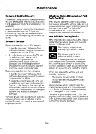 Maintenance 
Recycled Engine Coolant 
Ford Motor Company does not recommend 
the use of recycled engine coolant since a 
Ford-approved recycling process is not yet 
available. 
Always dispose of used automotive fluids 
in a responsible manner. Follow your 
community’s regulations and standards 
for recycling and disposing of automotive 
fluids. 
Severe Climates 
If you drive in extremely cold climates: 
• It may be necessary to have a Ford 
authorized dealer increase the coolant 
concentration above 50%. 
• A coolant concentration of 60% will 
provide improved freeze point 
protection. Engine coolant 
concentrations above 60% will 
decrease the overheat protection 
characteristics of the engine coolant 
and may cause engine damage 
If you drive in extremely hot climates: 
• It may be necessary to have a Ford 
authorized dealer decrease the coolant 
concentration to 40%. 
• A coolant concentration of 40% will 
provide improved overheat protection. 
Engine coolant concentrations below 
40% will decrease the corrosion/freeze 
protection characteristics of the engine 
coolant and may cause engine 
damage. 
Vehicles driven year-round in non-extreme 
climates should use prediluted engine 
coolant for optimum cooling system and 
engine protection. 
What you Should Know About Fail- 
Safe Cooling 
If the engine coolant supply is depleted, 
this feature allows the vehicle to be driven 
temporarily before incremental component 
damage is incurred. The “fail-safe” 
distance depends on ambient 
temperatures, vehicle load and terrain. 
How Fail-Safe Cooling Works 
If the engine begins to overheat, the engine 
coolant temperature gauge will move to 
the red (hot) area and: 
The coolant temperature 
warning light will illuminate. 
The service engine soon 
indicator will illuminate. 
If the engine reaches a preset 
over-temperature condition, the engine 
will automatically switch to alternating 
cylinder operation. Each disabled cylinder 
acts as an air pump and cools the engine. 
When this occurs the vehicle will still 
operate. However: 
• The engine power will be limited. 
• The air conditioning system will be 
disabled. 
Continued operation will increase the 
engine temperature and the engine will 
completely shut down, causing steering 
and braking effort to increase. 
Once the engine temperature cools, the 
engine can be re-started. Take your vehicle 
to an authorized dealer as soon as possible 
to minimize engine damage. 
246 
 
