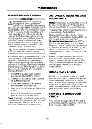 Maintenance 
When Fail-Safe Mode Is Activated 
WARNINGS 
Fail-safe mode is for use during 
emergencies only. Operate the 
vehicle in fail-safe mode only as long 
as necessary to bring the vehicle to rest in 
a safe location and seek immediate repairs. 
When in fail-safe mode, the vehicle will 
have limited power, will not be able to 
maintain high-speed operation, and may 
completely shut down without warning, 
potentially losing engine power, power 
steering assist, and power brake assist, 
which may increase the possibility of a 
crash resulting in serious injury. 
Never remove the coolant reservoir 
cap while the engine is running or hot. 
You have limited engine power when in the 
fail-safe mode, so drive the vehicle with 
caution. The vehicle will not be able to 
maintain high-speed operation and the 
engine will run rough. Remember that the 
engine is capable of completely shutting 
down automatically to prevent engine 
damage, therefore: 
1. Pull off the road as soon as safely 
possible and turn off the engine. 
2. Arrange for the vehicle to be taken to 
an authorized dealer. 
3. If this is not possible, wait a short 
period for the engine to cool. 
4. Check the coolant level and replenish 
if low. 
5. Re-start the engine and take your 
vehicle to an authorized dealer. 
Note: Driving the vehicle without repairing 
the engine problem increases the chance of 
engine damage. Take your vehicle to an 
authorized dealer as soon as possible. 
AUTOMATIC TRANSMISSION 
FLUID CHECK 
Note:Transmission fluid should be checked 
by an authorized dealer. If required, fluid 
should be added by an authorized dealer. 
The automatic transmission does not have 
a transmission fluid dipstick. 
Have an authorized dealer check and 
change the transmission fluid and filter at 
the correct service interval. See 
Scheduled Maintenance (page 420). Your 
transmission does not consume fluid. 
However, the fluid level should be checked 
if the transmission is not working properly, 
(i.e., if the transmission slips or shifts 
slowly) or if you notice some sign of fluid 
leakage. 
Do not use supplemental transmission 
fluid additives, treatments or cleaning 
agents. The use of these materials may 
affect transmission operation and result 
in damage to internal transmission 
components. 
BRAKE FLUID CHECK 
Fluid levels between the MIN and MAX 
lines are within the normal operating range; 
there is no need to add fluid. If the fluid 
levels are outside of the normal operating 
range, the performance of the system 
could be compromised; seek service from 
your authorized dealer immediately. 
POWER STEERING FLUID 
CHECK 
Your vehicle is equipped with an electric 
power steering (EPS) system. There is no 
fluid reservoir to check or fill. 
247 
 