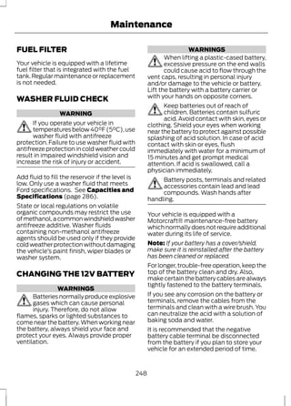 Maintenance 
FUEL FILTER 
Your vehicle is equipped with a lifetime 
fuel filter that is integrated with the fuel 
tank. Regular maintenance or replacement 
is not needed. 
WASHER FLUID CHECK 
WARNING 
If you operate your vehicle in 
temperatures below 40°F (5°C), use 
washer fluid with antifreeze 
protection. Failure to use washer fluid with 
antifreeze protection in cold weather could 
result in impaired windshield vision and 
increase the risk of injury or accident. 
Add fluid to fill the reservoir if the level is 
low. Only use a washer fluid that meets 
Ford specifications. See Capacities and 
Specifications (page 286). 
State or local regulations on volatile 
organic compounds may restrict the use 
of methanol, a common windshield washer 
antifreeze additive. Washer fluids 
containing non-methanol antifreeze 
agents should be used only if they provide 
cold weather protection without damaging 
the vehicle’s paint finish, wiper blades or 
washer system. 
CHANGING THE 12V BATTERY 
WARNINGS 
Batteries normally produce explosive 
gases which can cause personal 
injury. Therefore, do not allow 
flames, sparks or lighted substances to 
come near the battery. When working near 
the battery, always shield your face and 
protect your eyes. Always provide proper 
ventilation. 
WARNINGS 
When lifting a plastic-cased battery, 
excessive pressure on the end walls 
could cause acid to flow through the 
vent caps, resulting in personal injury 
and/or damage to the vehicle or battery. 
Lift the battery with a battery carrier or 
with your hands on opposite corners. 
Keep batteries out of reach of 
children. Batteries contain sulfuric 
acid. Avoid contact with skin, eyes or 
clothing. Shield your eyes when working 
near the battery to protect against possible 
splashing of acid solution. In case of acid 
contact with skin or eyes, flush 
immediately with water for a minimum of 
15 minutes and get prompt medical 
attention. If acid is swallowed, call a 
physician immediately. 
Battery posts, terminals and related 
accessories contain lead and lead 
compounds. Wash hands after 
handling. 
Your vehicle is equipped with a 
Motorcraft® maintenance-free battery 
which normally does not require additional 
water during its life of service. 
Note: If your battery has a cover/shield, 
make sure it is reinstalled after the battery 
has been cleaned or replaced. 
For longer, trouble-free operation, keep the 
top of the battery clean and dry. Also, 
make certain the battery cables are always 
tightly fastened to the battery terminals. 
If you see any corrosion on the battery or 
terminals, remove the cables from the 
terminals and clean with a wire brush. You 
can neutralize the acid with a solution of 
baking soda and water. 
It is recommended that the negative 
battery cable terminal be disconnected 
from the battery if you plan to store your 
vehicle for an extended period of time. 
248 
 