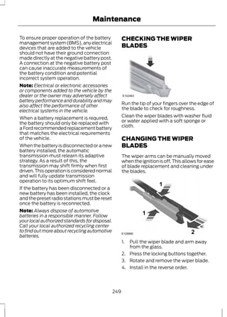 Maintenance 
To ensure proper operation of the battery 
management system (BMS), any electrical 
devices that are added to the vehicle 
should not have their ground connection 
made directly at the negative battery post. 
A connection at the negative battery post 
can cause inaccurate measurements of 
the battery condition and potential 
incorrect system operation. 
Note: Electrical or electronic accessories 
or components added to the vehicle by the 
dealer or the owner may adversely affect 
battery performance and durability and may 
also affect the performance of other 
electrical systems in the vehicle. 
When a battery replacement is required, 
the battery should only be replaced with 
a Ford recommended replacement battery 
that matches the electrical requirements 
of the vehicle. 
When the battery is disconnected or a new 
battery installed, the automatic 
transmission must relearn its adaptive 
strategy. As a result of this, the 
transmission may shift firmly when first 
driven. This operation is considered normal 
and will fully update transmission 
operation to its optimum shift feel. 
If the battery has been disconnected or a 
new battery has been installed, the clock 
and the preset radio stations must be reset 
once the battery is reconnected. 
Note: Always dispose of automotive 
batteries in a responsible manner. Follow 
your local authorized standards for disposal. 
Call your local authorized recycling center 
to find out more about recycling automotive 
batteries. 
CHECKING THE WIPER 
BLADES 
E142463 
Run the tip of your fingers over the edge of 
the blade to check for roughness. 
Clean the wiper blades with washer fluid 
or water applied with a soft sponge or 
cloth. 
CHANGING THE WIPER 
BLADES 
The wiper arms can be manually moved 
when the ignition is off. This allows for ease 
of blade replacement and cleaning under 
the blades. 
E129990 
1 
1 
2 
1. Pull the wiper blade and arm away 
from the glass. 
2. Press the locking buttons together. 
3. Rotate and remove the wiper blade. 
4. Install in the reverse order. 
249 
 