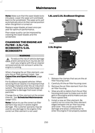 Maintenance 
Note: Make sure that the wiper blade locks 
into place. Lower the wiper arm and blade 
back to the windshield. The wiper arms will 
automatically return to their normal position 
when the ignition is turned on. 
Replace wiper blades at least once per 
year for optimum performance. 
Poor wiper quality can be improved by 
cleaning the wiper blades and the 
windshield. 
CHANGING THE ENGINE AIR 
FILTER - 2.5L/1.6L 
ECOBOOST®/2.0L 
ECOBOOST® 
WARNING 
To reduce the risk of vehicle damage 
and/or personal burn injuries do not 
start your engine with the air cleaner 
removed and do not remove it while the 
engine is running. 
When changing the air filter element, use 
only the air filter element listed. See 
Capacities and Specifications (page 
286). 
For EcoBoost equipped vehicles: When 
servicing the air cleaner, it is important that 
no foreign material enter the air induction 
system. The engine and turbocharger are 
susceptible to damage from even small 
particles. 
Change the air filter element at the proper 
interval. See Scheduled Maintenance 
(page 420). 
Note: Failure to use the correct air filter 
element may result in severe engine 
damage. The customer warranty may be 
void for any damage to the engine if the 
correct air filter element is not used. 
1.6L and 2.0L EcoBoost Engines 
E144365 
2.5L Engine 
E146047 
1. Release the clamps that secure the air 
filter housing cover. 
2. Carefully lift the air filter housing cover. 
3. Remove the air filter element from the 
air filter housing. 
4. Wipe any dirt or debris from the air filter 
housing and cover to make sure no dirt 
gets in the engine and to make sure you 
have a good seal. 
5. Install a new air filter element. Be 
careful not to crimp the filter element 
edges between the air filter housing 
and cover. This could cause filter 
damage and allow unfiltered air to 
enter the engine if not properly seated. 
250 
 