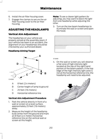 Maintenance 
6. Install the air filter housing cover. 
7. Engage the clamps to secure the air 
filter housing cover to the air filter 
housing. 
ADJUSTING THE HEADLAMPS 
Vertical Aim Adjustment 
The headlamps on your vehicle are 
properly aimed at the assembly plant. If 
your vehicle has been in an accident, the 
alignment of your headlamps should be 
checked by your authorized dealer. 
Headlamp Aiming Target 
E142592 
A 8 feet (2.4 meters) 
B Center height of lamp to ground 
C 25 feet (7.6 meters) 
D Horizontal reference line 
Vertical Aim Adjustment Procedure 
1. Park the vehicle directly in front of a 
wall or screen on a level surface, 
approximately 25 feet (7.6 meters) 
away. 
2. Measure the height of the headlamp 
bulb center from the ground and mark 
an 8 foot (2.4 meter) horizontal 
reference line on the vertical wall or 
screen at this height. 
Note: To see a clearer light pattern for 
adjusting, you may want to block the light 
from one headlamp while adjusting the 
other. 
3. Turn on the low beam headlamps to 
illuminate the wall or screen and open 
the hood. 
E142465 
4. On the wall or screen you will observe 
a flat zone of high intensity light 
located at the top of the right hand 
portion of the beam pattern. If the top 
edge of the high intensity light zone is 
not at the horizontal reference line, the 
headlamp will need to be adjusted. 
E145594 
251 
 