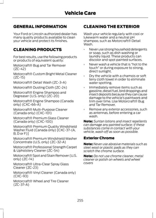 Vehicle Care 
GENERAL INFORMATION 
Your Ford or Lincoln authorized dealer has 
many quality products available to clean 
your vehicle and protect its finishes. 
CLEANING PRODUCTS 
For best results, use the following products 
or products of equivalent quality: 
Motorcraft® Bug and Tar Remover 
(ZC-42) 
Motorcraft® Custom Bright Metal Cleaner 
(ZC-15) 
Motorcraft® Detail Wash (ZC-3-A) 
Motorcraft® Dusting Cloth (ZC-24) 
Motorcraft® Engine Shampoo and 
Degreaser (U.S. only) (ZC-20) 
Motorcraft® Engine Shampoo (Canada 
only) (CXC-66-A) 
Motorcraft® Multi-Purpose Cleaner 
(Canada only) (CXC-101) 
Motorcraft® Premium Glass Cleaner 
(Canada only) (CXC-100) 
Motorcraft® Premium Quality Windshield 
Washer Fluid (Canada only) [CXC-37-(A, 
B, D or F)] 
Motorcraft® Premium Windshield Washer 
Concentrate (U.S. only) (ZC-32-A) 
Motorcraft® Professional Strength Carpet 
& Upholstery Cleaner (ZC-54) 
Motorcraft® Spot and Stain Remover (U.S. 
only) (ZC-14) 
Motorcraft® Ultra-Clear Spray Glass 
Cleaner (ZC-23) 
Motorcraft® Vinyl Cleaner (Canada only) 
(CXC-93) 
Motorcraft® Wheel and Tire Cleaner 
(ZC-37-A) 
CLEANING THE EXTERIOR 
Wash your vehicle regularly with cool or 
lukewarm water and a neutral pH 
shampoo, such as Motorcraft® Detail 
Wash. 
• Never use strong household detergents 
or soap, such as dish washing or 
laundry liquid. These products can 
discolor and spot painted surfaces. 
• Never wash a vehicle that is “hot to the 
touch” or during exposure to strong, 
direct sunlight. 
• Dry the vehicle with a chamois or soft 
terry cloth towel in order to eliminate 
water spotting. 
• Immediately remove items such as 
gasoline, diesel fuel, bird droppings and 
insect deposits because they can cause 
damage to the vehicle’s paintwork and 
trim over time. Use Motorcraft® Bug 
and Tar Remover. 
• Remove any exterior accessories, such 
as antennas, before entering a car 
wash. 
Note: Suntan lotions and insect repellents 
can damage any painted surface; if these 
substances come in contact with your 
vehicle, wash off as soon as possible. 
Exterior Chrome 
Note: Never use abrasive materials such as 
steel wool or plastic pads as they can 
scratch the chrome surface. 
Note: Do not use chrome cleaner, metal 
cleaner or polish on wheels and wheel 
covers 
255 
 