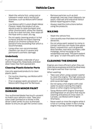 Vehicle Care 
• Wash the vehicle first, using cool or 
lukewarm water and a neutral pH 
shampoo, such as Motorcraft® Detail 
Wash. 
• Use Motorcraft® Custom Bright Metal 
Cleaner. Apply the product as you 
would a wax to clean bumpers and 
other chrome parts; allow the cleaner 
to dry for a few minutes, then wipe off 
the haze with a clean, dry rag. 
• Do not apply cleaning product to hot 
surfaces and do not leave cleaning 
product on chrome surfaces for a 
period of time exceeding that which is 
recommended. 
• Using other non-recommended 
cleaners can result in severe and 
permanent cosmetic damage. 
Underbody 
Flush the complete underside of your 
vehicle frequently. Keep body and door 
drain holes free from packed dirt. 
Cleaning Plastic Exterior Parts 
Use only approved products to clean 
plastic parts 
• For routine cleaning, use Motorcraft® 
Detail Wash. 
• If tar or grease spots are present, use 
Motorcraft® Bug and Tar Remover. 
REPAIRING MINOR PAINT 
DAMAGE 
Your authorized dealer has touch-up paint 
to match your vehicle’s color. Take your 
color code (printed on a sticker in the 
driver’s door jamb) to your authorized 
dealer to ensure you get the correct color. 
• Remove particles such as bird 
droppings, tree sap, insect deposits, tar 
spots, road salt and industrial fallout 
before repairing paint chips. 
• Always read the instructions before 
using the products. 
WAXING 
• Wash the vehicle first. 
• Use a quality wax that does not contain 
abrasives. 
• Do not allow paint sealant to come in 
contact with any non-body (low-gloss 
black) colored trim, such as grained 
door handles, roof racks, bumpers, side 
moldings, mirror housings or the 
windshield cowl area. The paint sealant 
will “gray” or stain the parts over time. 
CLEANING THE ENGINE 
Engines are more efficient when they are 
clean because grease and dirt buildup keep 
the engine warmer than normal. 
When washing: 
• Take care when using a power washer 
to clean the engine. The high-pressure 
fluid could penetrate the sealed parts 
and cause damage. 
• Do not spray a hot engine with cold 
water to avoid cracking the engine 
block or other engine components. 
• Spray Motorcraft® Engine Shampoo 
and Degreaser on all parts that require 
cleaning and pressure rinse clean. In 
Canada, use Motorcraft® Engine 
Shampoo. 
• Never wash or rinse the engine while it 
is hot or running; water in the running 
engine may cause internal damage. 
256 
 