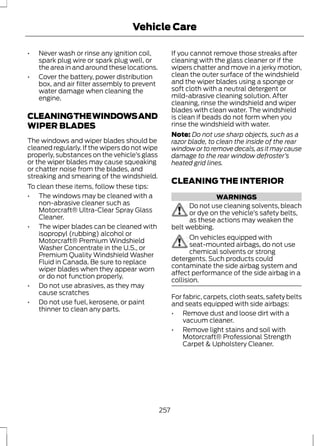 Vehicle Care 
• Never wash or rinse any ignition coil, 
spark plug wire or spark plug well, or 
the area in and around these locations. 
• Cover the battery, power distribution 
box, and air filter assembly to prevent 
water damage when cleaning the 
engine. 
CLEANING THE WINDOWS AND 
WIPER BLADES 
The windows and wiper blades should be 
cleaned regularly. If the wipers do not wipe 
properly, substances on the vehicle’s glass 
or the wiper blades may cause squeaking 
or chatter noise from the blades, and 
streaking and smearing of the windshield. 
To clean these items, follow these tips: 
• The windows may be cleaned with a 
non-abrasive cleaner such as 
Motorcraft® Ultra-Clear Spray Glass 
Cleaner. 
• The wiper blades can be cleaned with 
isopropyl (rubbing) alcohol or 
Motorcraft® Premium Windshield 
Washer Concentrate in the U.S., or 
Premium Quality Windshield Washer 
Fluid in Canada. Be sure to replace 
wiper blades when they appear worn 
or do not function properly. 
• Do not use abrasives, as they may 
cause scratches 
• Do not use fuel, kerosene, or paint 
thinner to clean any parts. 
If you cannot remove those streaks after 
cleaning with the glass cleaner or if the 
wipers chatter and move in a jerky motion, 
clean the outer surface of the windshield 
and the wiper blades using a sponge or 
soft cloth with a neutral detergent or 
mild-abrasive cleaning solution. After 
cleaning, rinse the windshield and wiper 
blades with clean water. The windshield 
is clean if beads do not form when you 
rinse the windshield with water. 
Note: Do not use sharp objects, such as a 
razor blade, to clean the inside of the rear 
window or to remove decals, as it may cause 
damage to the rear window defroster’s 
heated grid lines. 
CLEANING THE INTERIOR 
WARNINGS 
Do not use cleaning solvents, bleach 
or dye on the vehicle’s safety belts, 
as these actions may weaken the 
belt webbing. 
On vehicles equipped with 
seat-mounted airbags, do not use 
chemical solvents or strong 
detergents. Such products could 
contaminate the side airbag system and 
affect performance of the side airbag in a 
collision. 
For fabric, carpets, cloth seats, safety belts 
and seats equipped with side airbags: 
• Remove dust and loose dirt with a 
vacuum cleaner. 
• Remove light stains and soil with 
Motorcraft® Professional Strength 
Carpet & Upholstery Cleaner. 
257 
 