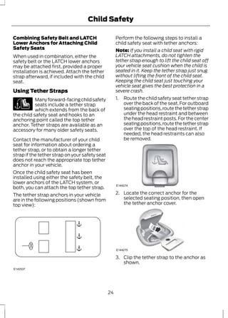 Child Safety 
Combining Safety Belt and LATCH 
Lower Anchors for Attaching Child 
Safety Seats 
When used in combination, either the 
safety belt or the LATCH lower anchors 
may be attached first, provided a proper 
installation is achieved. Attach the tether 
strap afterward, if included with the child 
seat. 
Using Tether Straps 
Many forward-facing child safety 
seats include a tether strap 
which extends from the back of 
the child safety seat and hooks to an 
anchoring point called the top tether 
anchor. Tether straps are available as an 
accessory for many older safety seats. 
Contact the manufacturer of your child 
seat for information about ordering a 
tether strap, or to obtain a longer tether 
strap if the tether strap on your safety seat 
does not reach the appropriate top tether 
anchor in your vehicle. 
Once the child safety seat has been 
installed using either the safety belt, the 
lower anchors of the LATCH system, or 
both, you can attach the top tether strap. 
The tether strap anchors in your vehicle 
are in the following positions (shown from 
top view): 
E142537 
Perform the following steps to install a 
child safety seat with tether anchors: 
Note: If you install a child seat with rigid 
LATCH attachments, do not tighten the 
tether strap enough to lift the child seat off 
your vehicle seat cushion when the child is 
seated in it. Keep the tether strap just snug 
without lifting the front of the child seat. 
Keeping the child seat just touching your 
vehicle seat gives the best protection in a 
severe crash. 
1. Route the child safety seat tether strap 
over the back of the seat. For outboard 
seating positions, route the tether strap 
under the head restraint and between 
the head restraint posts. For the center 
seating positions, route the tether strap 
over the top of the head restraint. If 
needed, the head restraints can also 
be removed. 
E144274 
2. Locate the correct anchor for the 
selected seating position, then open 
the tether anchor cover. 
E144275 
3. Clip the tether strap to the anchor as 
shown. 
24 
 