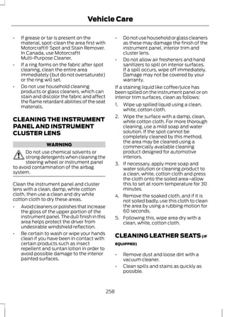 Vehicle Care 
• If grease or tar is present on the 
material, spot-clean the area first with 
Motorcraft® Spot and Stain Remover. 
In Canada, use Motorcraftt 
Multi-Purpose Cleaner. 
• If a ring forms on the fabric after spot 
cleaning, clean the entire area 
immediately (but do not oversaturate) 
or the ring will set. 
• Do not use household cleaning 
products or glass cleaners, which can 
stain and discolor the fabric and affect 
the flame retardant abilities of the seat 
materials. 
CLEANING THE INSTRUMENT 
PANEL AND INSTRUMENT 
CLUSTER LENS 
WARNING 
Do not use chemical solvents or 
strong detergents when cleaning the 
steering wheel or instrument panel 
to avoid contamination of the airbag 
system. 
Clean the instrument panel and cluster 
lens with a clean, damp, white cotton 
cloth, then use a clean and dry white 
cotton cloth to dry these areas. 
• Avoid cleaners or polishes that increase 
the gloss of the upper portion of the 
instrument panel. The dull finish in this 
area helps protect the driver from 
undesirable windshield reflection. 
• Be certain to wash or wipe your hands 
clean if you have been in contact with 
certain products such as insect 
repellent and suntan lotion in order to 
avoid possible damage to the interior 
painted surfaces. 
• Do not use household or glass cleaners 
as these may damage the finish of the 
instrument panel, interior trim and 
cluster lens. 
• Do not allow air fresheners and hand 
sanitizers to spill on interior surfaces. 
If a spill occurs, wipe off immediately. 
Damage may not be covered by your 
warranty. 
If a staining liquid like coffee/juice has 
been spilled on the instrument panel or on 
interior trim surfaces, clean as follows: 
1. Wipe up spilled liquid using a clean, 
white, cotton cloth. 
2. Wipe the surface with a damp, clean, 
white cotton cloth. For more thorough 
cleaning, use a mild soap and water 
solution. If the spot cannot be 
completely cleaned by this method, 
the area may be cleaned using a 
commercially available cleaning 
product designed for automotive 
interiors. 
3. If necessary, apply more soap and 
water solution or cleaning product to 
a clean, white, cotton cloth and press 
the cloth onto the soiled area–allow 
this to set at room temperature for 30 
minutes. 
4. Remove the soaked cloth, and if it is 
not soiled badly, use this cloth to clean 
the area by using a rubbing motion for 
60 seconds. 
5. Following this, wipe area dry with a 
clean, white, cotton cloth. 
CLEANING LEATHER SEATS (IF 
EQUIPPED) 
• Remove dust and loose dirt with a 
vacuum cleaner. 
• Clean spills and stains as quickly as 
possible. 
258 
 