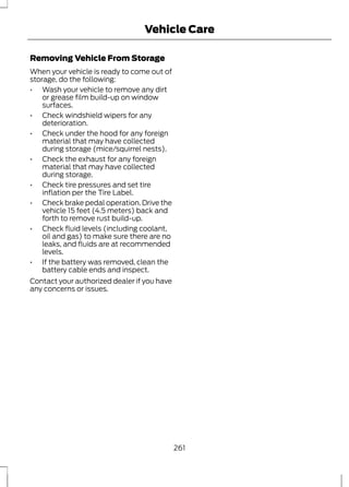 Vehicle Care 
Removing Vehicle From Storage 
When your vehicle is ready to come out of 
storage, do the following: 
• Wash your vehicle to remove any dirt 
or grease film build-up on window 
surfaces. 
• Check windshield wipers for any 
deterioration. 
• Check under the hood for any foreign 
material that may have collected 
during storage (mice/squirrel nests). 
• Check the exhaust for any foreign 
material that may have collected 
during storage. 
• Check tire pressures and set tire 
inflation per the Tire Label. 
• Check brake pedal operation. Drive the 
vehicle 15 feet (4.5 meters) back and 
forth to remove rust build-up. 
• Check fluid levels (including coolant, 
oil and gas) to make sure there are no 
leaks, and fluids are at recommended 
levels. 
• If the battery was removed, clean the 
battery cable ends and inspect. 
Contact your authorized dealer if you have 
any concerns or issues. 
261 
 
