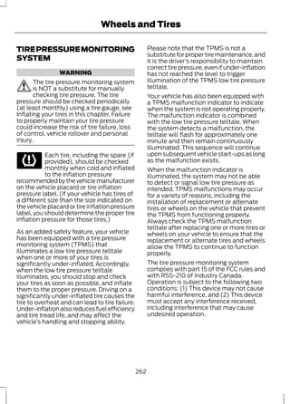 Wheels and Tires 
TIRE PRESSURE MONITORING 
SYSTEM 
WARNING 
The tire pressure monitoring system 
is NOT a substitute for manually 
checking tire pressure. The tire 
pressure should be checked periodically 
(at least monthly) using a tire gauge, see 
Inflating your tires in this chapter. Failure 
to properly maintain your tire pressure 
could increase the risk of tire failure, loss 
of control, vehicle rollover and personal 
injury. 
Each tire, including the spare (if 
provided), should be checked 
monthly when cold and inflated 
to the inflation pressure 
recommended by the vehicle manufacturer 
on the vehicle placard or tire inflation 
pressure label. (If your vehicle has tires of 
a different size than the size indicated on 
the vehicle placard or tire inflation pressure 
label, you should determine the proper tire 
inflation pressure for those tires.) 
As an added safety feature, your vehicle 
has been equipped with a tire pressure 
monitoring system (TPMS) that 
illuminates a low tire pressure telltale 
when one or more of your tires is 
significantly under-inflated. Accordingly, 
when the low tire pressure telltale 
illuminates, you should stop and check 
your tires as soon as possible, and inflate 
them to the proper pressure. Driving on a 
significantly under-inflated tire causes the 
tire to overheat and can lead to tire failure. 
Under-inflation also reduces fuel efficiency 
and tire tread life, and may affect the 
vehicle’s handling and stopping ability. 
Please note that the TPMS is not a 
substitute for proper tire maintenance, and 
it is the driver’s responsibility to maintain 
correct tire pressure, even if under-inflation 
has not reached the level to trigger 
illumination of the TPMS low tire pressure 
telltale. 
Your vehicle has also been equipped with 
a TPMS malfunction indicator to indicate 
when the system is not operating properly. 
The malfunction indicator is combined 
with the low tire pressure telltale. When 
the system detects a malfunction, the 
telltale will flash for approximately one 
minute and then remain continuously 
illuminated. This sequence will continue 
upon subsequent vehicle start-ups as long 
as the malfunction exists. 
When the malfunction indicator is 
illuminated, the system may not be able 
to detect or signal low tire pressure as 
intended. TPMS malfunctions may occur 
for a variety of reasons, including the 
installation of replacement or alternate 
tires or wheels on the vehicle that prevent 
the TPMS from functioning properly. 
Always check the TPMS malfunction 
telltale after replacing one or more tires or 
wheels on your vehicle to ensure that the 
replacement or alternate tires and wheels 
allow the TPMS to continue to function 
properly. 
The tire pressure monitoring system 
complies with part 15 of the FCC rules and 
with RSS-210 of Industry Canada. 
Operation is subject to the following two 
conditions: (1) This device may not cause 
harmful interference, and (2) This device 
must accept any interference received, 
including interference that may cause 
undesired operation. 
262 
 