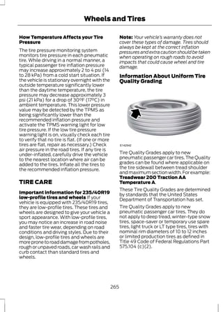 Wheels and Tires 
How Temperature Affects your Tire 
Pressure 
The tire pressure monitoring system 
monitors tire pressure in each pneumatic 
tire. While driving in a normal manner, a 
typical passenger tire inflation pressure 
may increase approximately 2 to 4 psi (14 
to 28 kPa) from a cold start situation. If 
the vehicle is stationary overnight with the 
outside temperature significantly lower 
than the daytime temperature, the tire 
pressure may decrease approximately 3 
psi (21 kPa) for a drop of 30°F (17°C) in 
ambient temperature. This lower pressure 
value may be detected by the TPMS as 
being significantly lower than the 
recommended inflation pressure and 
activate the TPMS warning light for low 
tire pressure. If the low tire pressure 
warning light is on, visually check each tire 
to verify that no tire is flat. (If one or more 
tires are flat, repair as necessary.) Check 
air pressure in the road tires. If any tire is 
under-inflated, carefully drive the vehicle 
to the nearest location where air can be 
added to the tires. Inflate all the tires to 
the recommended inflation pressure. 
TIRE CARE 
Important information for 235/40R19 
low-profile tires and wheels If your 
vehicle is equipped with 235/40R19 tires, 
they are low-profile tires. These tires and 
wheels are designed to give your vehicle a 
sport appearance. With low-profile tires, 
you may notice an increase in road noise 
and faster tire wear, depending on road 
conditions and driving styles. Due to their 
design, low-profile tires and wheels are 
more prone to road damage from potholes, 
rough or unpaved roads, car wash rails and 
curb contact than standard tires and 
wheels. 
Note: Your vehicle’s warranty does not 
cover these types of damage. Tires should 
always be kept at the correct inflation 
pressures and extra caution should be taken 
when operating on rough roads to avoid 
impacts that could cause wheel and tire 
damage. 
Information About Uniform Tire 
Quality Grading 
E142542 
Tire Quality Grades apply to new 
pneumatic passenger car tires. The Quality 
grades can be found where applicable on 
the tire sidewall between tread shoulder 
and maximum section width. For example: 
Treadwear 200 Traction AA 
Temperature A. 
These Tire Quality Grades are determined 
by standards that the United States 
Department of Transportation has set. 
Tire Quality Grades apply to new 
pneumatic passenger car tires. They do 
not apply to deep tread, winter-type snow 
tires, space-saver or temporary use spare 
tires, light truck or LT type tires, tires with 
nominal rim diameters of 10 to 12 inches 
or limited production tires as defined in 
Title 49 Code of Federal Regulations Part 
575.104 (c)(2). 
265 
 