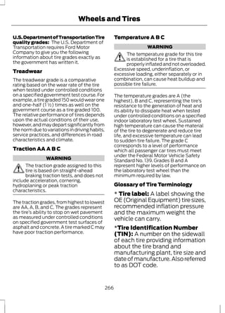 Wheels and Tires 
U.S. Department of Transportation Tire 
quality grades: The U.S. Department of 
Transportation requires Ford Motor 
Company to give you the following 
information about tire grades exactly as 
the government has written it. 
Treadwear 
The treadwear grade is a comparative 
rating based on the wear rate of the tire 
when tested under controlled conditions 
on a specified government test course. For 
example, a tire graded 150 would wear one 
and one-half (1 ½) times as well on the 
government course as a tire graded 100. 
The relative performance of tires depends 
upon the actual conditions of their use, 
however, and may depart significantly from 
the norm due to variations in driving habits, 
service practices, and differences in road 
characteristics and climate. 
Traction AA A B C 
WARNING 
The traction grade assigned to this 
tire is based on straight-ahead 
braking traction tests, and does not 
include acceleration, cornering, 
hydroplaning or peak traction 
characteristics. 
The traction grades, from highest to lowest 
are AA, A, B, and C. The grades represent 
the tire’s ability to stop on wet pavement 
as measured under controlled conditions 
on specified government test surfaces of 
asphalt and concrete. A tire marked C may 
have poor traction performance. 
Temperature A B C 
WARNING 
The temperature grade for this tire 
is established for a tire that is 
properly inflated and not overloaded. 
Excessive speed, underinflation, or 
excessive loading, either separately or in 
combination, can cause heat buildup and 
possible tire failure. 
The temperature grades are A (the 
highest), B and C, representing the tire’s 
resistance to the generation of heat and 
its ability to dissipate heat when tested 
under controlled conditions on a specified 
indoor laboratory test wheel. Sustained 
high temperature can cause the material 
of the tire to degenerate and reduce tire 
life, and excessive temperature can lead 
to sudden tire failure. The grade C 
corresponds to a level of performance 
which all passenger car tires must meet 
under the Federal Motor Vehicle Safety 
Standard No. 139. Grades B and A 
represent higher levels of performance on 
the laboratory test wheel than the 
minimum required by law. 
Glossary of Tire Terminology 
* Tire label: A label showing the 
OE (Original Equipment) tire sizes, 
recommended inflation pressure 
and the maximum weight the 
vehicle can carry. 
*Tire Identification Number 
(TIN): A number on the sidewall 
of each tire providing information 
about the tire brand and 
manufacturing plant, tire size and 
date of manufacture. Also referred 
to as DOT code. 
266 
 