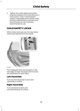 Child Safety 
4. Tighten the child safety seat tether 
strap according to the manufacturer's 
instructions. If your child restraint 
system is equipped with a tether strap, 
and the child restraint manufacturer 
recommends its use, Ford also 
recommends its use. 
CHILD SAFETY LOCKS 
When these locks are set, the rear doors 
cannot be opened from the inside. 
E112197 
The childproof locks are located on the 
rear edge of each rear door and must be 
set separately for each door. 
Left-Hand Side 
Turn counterclockwise to lock and 
clockwise to unlock. 
Right-Hand Side 
Turn clockwise to lock and 
counterclockwise to unlock. 
25 
 