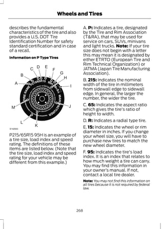 Wheels and Tires 
describes the fundamental 
characteristics of the tire and also 
provides a U.S. DOT Tire 
Identification Number for safety 
standard certification and in case 
of a recall. 
Information on P Type Tires 
H 
I 
J 
K 
L 
A 
M 
B 
C D E 
F 
G 
E142543 
P215/65R15 95H is an example of 
a tire size, load index and speed 
rating. The definitions of these 
items are listed below. (Note that 
the tire size, load index and speed 
rating for your vehicle may be 
different from this example.) 
A. P: Indicates a tire, designated 
by the Tire and Rim Association 
(T&RA), that may be used for 
service on cars, SUVs, minivans 
and light trucks. Note: If your tire 
size does not begin with a letter 
this may mean it is designated by 
either ETRTO (European Tire and 
Rim Technical Organization) or 
JATMA (Japan Tire Manufacturing 
Association). 
B. 215: Indicates the nominal 
width of the tire in millimeters 
from sidewall edge to sidewall 
edge. In general, the larger the 
number, the wider the tire. 
C. 65: Indicates the aspect ratio 
which gives the tire's ratio of 
height to width. 
D. R: Indicates a radial type tire. 
E. 15: Indicates the wheel or rim 
diameter in inches. If you change 
your wheel size, you will have to 
purchase new tires to match the 
new wheel diameter. 
F. 95: Indicates the tire's load 
index. It is an index that relates to 
how much weight a tire can carry. 
You may find this information in 
your owner’s manual. If not, 
contact a local tire dealer. 
Note: You may not find this information on 
all tires because it is not required by federal 
law. 
268 
 