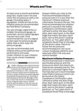 Wheels and Tires 
At least once a month and before 
long trips, inspect each tire and 
check the tire pressure with a tire 
gauge (including spare, if 
equipped). Inflate all tires to the 
inflation pressure recommended 
by Ford Motor Company. 
You are strongly urged to buy a 
reliable tire pressure gauge, as 
automatic service station gauges 
may be inaccurate. Ford 
recommends the use of a digital 
or dial-type tire pressure gauge 
rather than a stick-type tire 
pressure gauge. 
Use the recommended cold 
inflation pressure for optimum tire 
performance and wear. 
Under-inflation or over-inflation 
may cause uneven treadwear 
patterns 
WARNING 
Under-inflation is the most common 
cause of tire failures and may result 
in severe tire cracking, tread 
separation or blowout, with unexpected 
loss of vehicle control and increased risk 
of injury. Under-inflation increases sidewall 
flexing and rolling resistance, resulting in 
heat buildup and internal damage to the 
tire. It also may result in unnecessary tire 
stress, irregular wear, loss of vehicle 
control and accidents. A tire can lose up 
to half of its air pressure and not appear 
to be flat! 
Always inflate your tires to the 
Ford recommended inflation 
pressure even if it is less than the 
maximum inflation pressure 
information found on the tire. The 
Ford recommended tire inflation 
pressure is found on the Safety 
Compliance Certification Label 
(affixed to either the door hinge 
pillar, door-latch post, or the door 
edge that meets the door-latch 
post, next to the driver's seating 
position), or Tire Label which is 
located on the B-Pillar or the edge 
of the driver’s door. Failure to 
follow the tire pressure 
recommendations can cause 
uneven treadwear patterns and 
adversely affect the way your 
vehicle handles 
Maximum Inflation Pressure is 
the tire manufacturer's maximum 
permissible pressure and the 
pressure at which the maximum 
load can be carried by the tire. This 
pressure is normally higher than 
the manufacturer’s recommended 
cold inflation pressure which can 
be found on the Safety 
Compliance Certification Label 
(affixed to either the door hinge 
pillar, door-latch post, or the door 
edge that meets the door-latch 
post, next to the driver's seating 
position), or Tire Label which is 
located on the B-Pillar or the edge 
273 
 