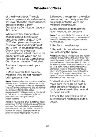 Wheels and Tires 
of the driver’s door. The cold 
inflation pressure should never be 
set lower than the recommended 
pressure on the Safety 
Compliance Certification Label or 
Tire Label. 
When weather temperature 
changes occur, tire inflation 
pressures also change. A 10°F 
(6°C) temperature drop can 
cause a corresponding drop of 1 
psi (7 kPa) in inflation pressure. 
Check your tire pressures 
frequently and adjust them to the 
proper pressure which can be 
found on the Safety Compliance 
Certification Label or Tire Label. 
To check the pressure in your 
tire(s): 
1. Make sure the tires are cool, 
meaning they are not hot from 
driving even a mile. 
Note: If you are checking tire pressure when 
the tire is hot, (i.e. driven more than 1 mile 
[1.6 km]), never bleed or reduce air pressure. 
The tires are hot from driving and it is normal 
for pressures to increase above 
recommended cold pressures. A hot tire at 
or below recommended cold inflation 
pressure could be significantly 
under-inflated. 
Note: If you have to drive a distance to get 
air for your tire(s), check and record the tire 
pressure first and add the appropriate air 
pressure when you get to the pump. It is 
normal for tires to heat up and the air 
pressure inside to go up as you drive. 
2. Remove the cap from the valve 
on one tire, then firmly press the 
tire gauge onto the valve and 
measure the pressure. 
3. Add enough air to reach the 
recommended air pressure. 
Note: If you overfill the tire, release air by 
pressing on the metal stem in the center of 
the valve. Then recheck the pressure with 
your tire gauge. 
4. Replace the valve cap. 
5. Repeat this procedure for each 
tire, including the spare. 
Note: Some spare tires operate at a higher 
inflation pressure than the other tires. For T 
type mini-spare tires (refer to the Dissimilar 
spare wheel and tire assembly information 
for a description): Store and maintain at 60 
psi (4.15 bar). For full-size and dissimilar 
spare tires (refer to the Dissimilar spare 
wheel and tire assembly information for a 
description): Store and maintain at the 
higher of the front and rear inflation pressure 
as shown on the Tire Label. 
6. Visually inspect the tires to 
make sure there are no nails or 
other objects embedded that 
could poke a hole in the tire and 
cause an air leak. 
7. Check the sidewalls to make 
sure there are no gouges, cuts or 
bulges. 
274 
 