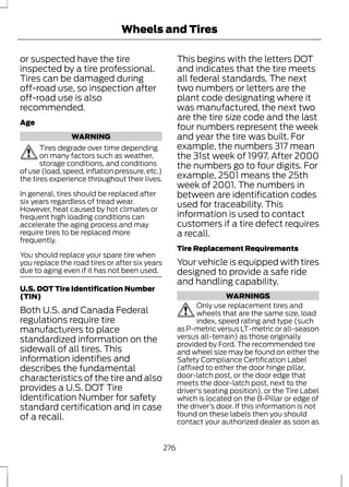Wheels and Tires 
or suspected have the tire 
inspected by a tire professional. 
Tires can be damaged during 
off-road use, so inspection after 
off-road use is also 
recommended. 
Age 
WARNING 
Tires degrade over time depending 
on many factors such as weather, 
storage conditions, and conditions 
of use (load, speed, inflation pressure, etc.) 
the tires experience throughout their lives. 
In general, tires should be replaced after 
six years regardless of tread wear. 
However, heat caused by hot climates or 
frequent high loading conditions can 
accelerate the aging process and may 
require tires to be replaced more 
frequently. 
You should replace your spare tire when 
you replace the road tires or after six years 
due to aging even if it has not been used. 
U.S. DOT Tire Identification Number 
(TIN) 
Both U.S. and Canada Federal 
regulations require tire 
manufacturers to place 
standardized information on the 
sidewall of all tires. This 
information identifies and 
describes the fundamental 
characteristics of the tire and also 
provides a U.S. DOT Tire 
Identification Number for safety 
standard certification and in case 
of a recall. 
This begins with the letters DOT 
and indicates that the tire meets 
all federal standards. The next 
two numbers or letters are the 
plant code designating where it 
was manufactured, the next two 
are the tire size code and the last 
four numbers represent the week 
and year the tire was built. For 
example, the numbers 317 mean 
the 31st week of 1997. After 2000 
the numbers go to four digits. For 
example, 2501 means the 25th 
week of 2001. The numbers in 
between are identification codes 
used for traceability. This 
information is used to contact 
customers if a tire defect requires 
a recall. 
Tire Replacement Requirements 
Your vehicle is equipped with tires 
designed to provide a safe ride 
and handling capability. 
WARNINGS 
Only use replacement tires and 
wheels that are the same size, load 
index, speed rating and type (such 
as P-metric versus LT-metric or all-season 
versus all-terrain) as those originally 
provided by Ford. The recommended tire 
and wheel size may be found on either the 
Safety Compliance Certification Label 
(affixed to either the door hinge pillar, 
door-latch post, or the door edge that 
meets the door-latch post, next to the 
driver's seating position), or the Tire Label 
which is located on the B-Pillar or edge of 
the driver’s door. If this information is not 
found on these labels then you should 
contact your authorized dealer as soon as 
276 
 